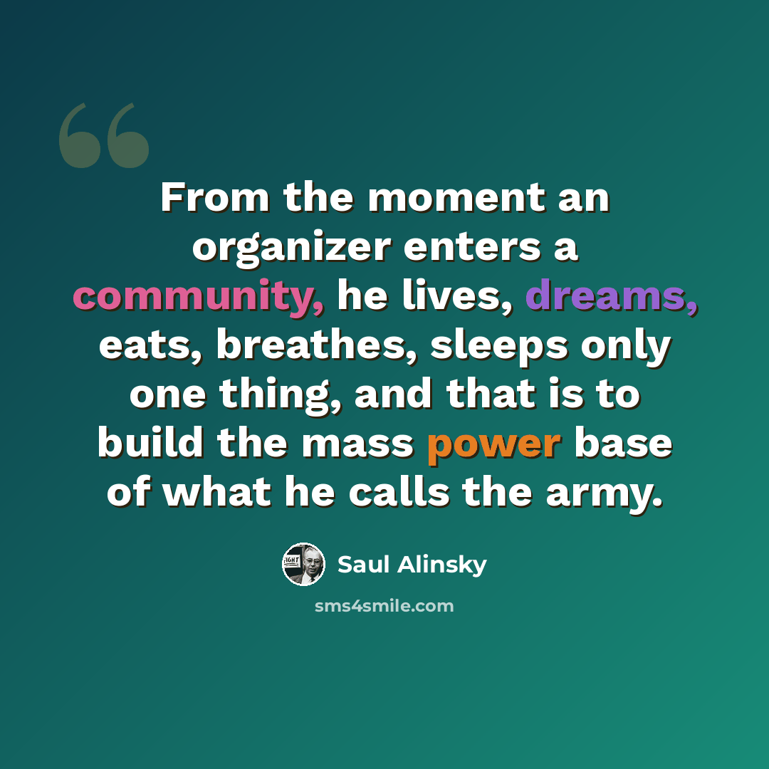 “From the moment an organizer enters a community, he lives, dreams, eats, breathes, sleeps only one thing, and that is to build the mass power base of what he calls the army.” quote by Saul Alinsky