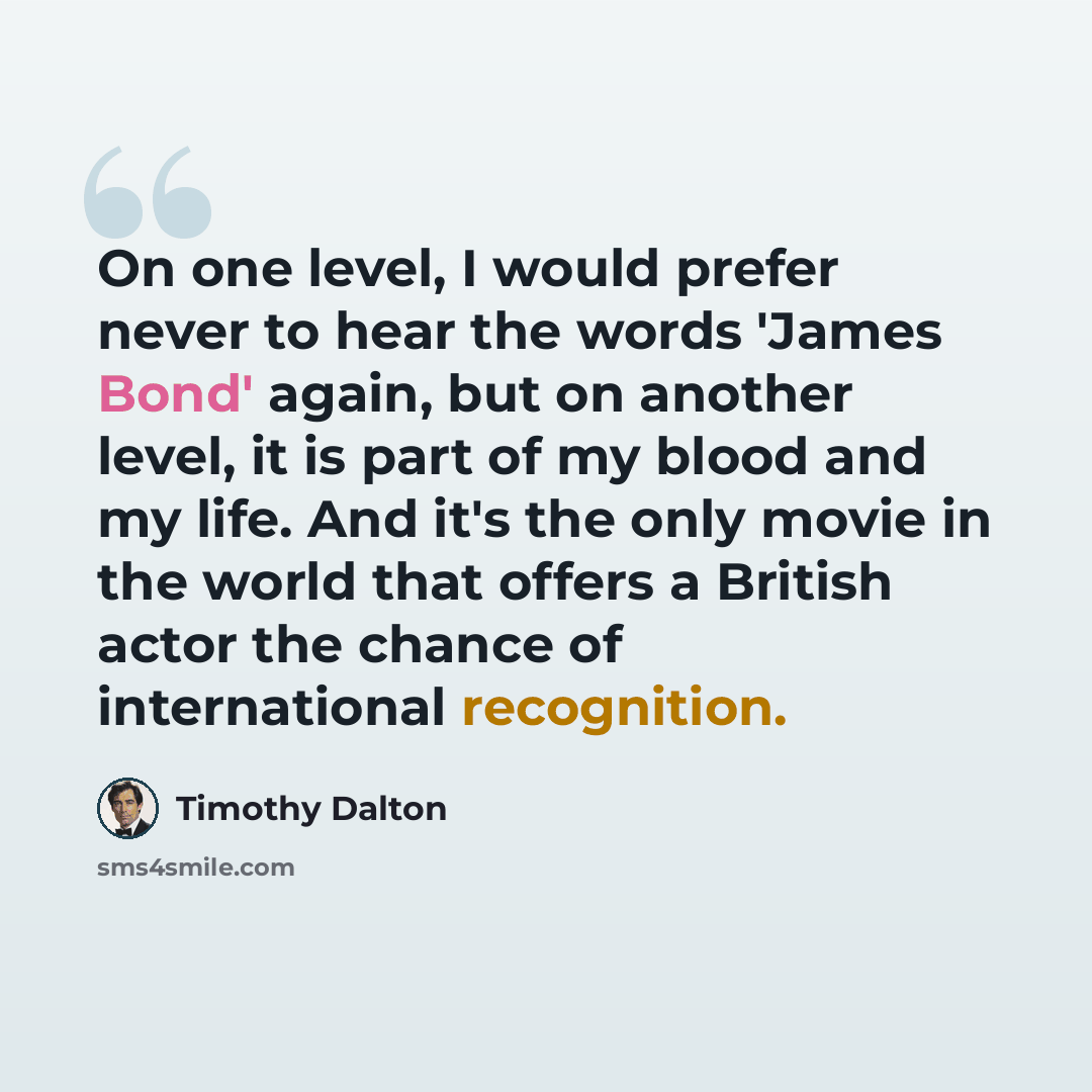 “On one level, I would prefer never to hear the words 'James Bond' again, but on another level, it is part of my blood and my life. And it's the only movie in the world that offers a British actor the chance of international recognition.” quote by Timothy Dalton