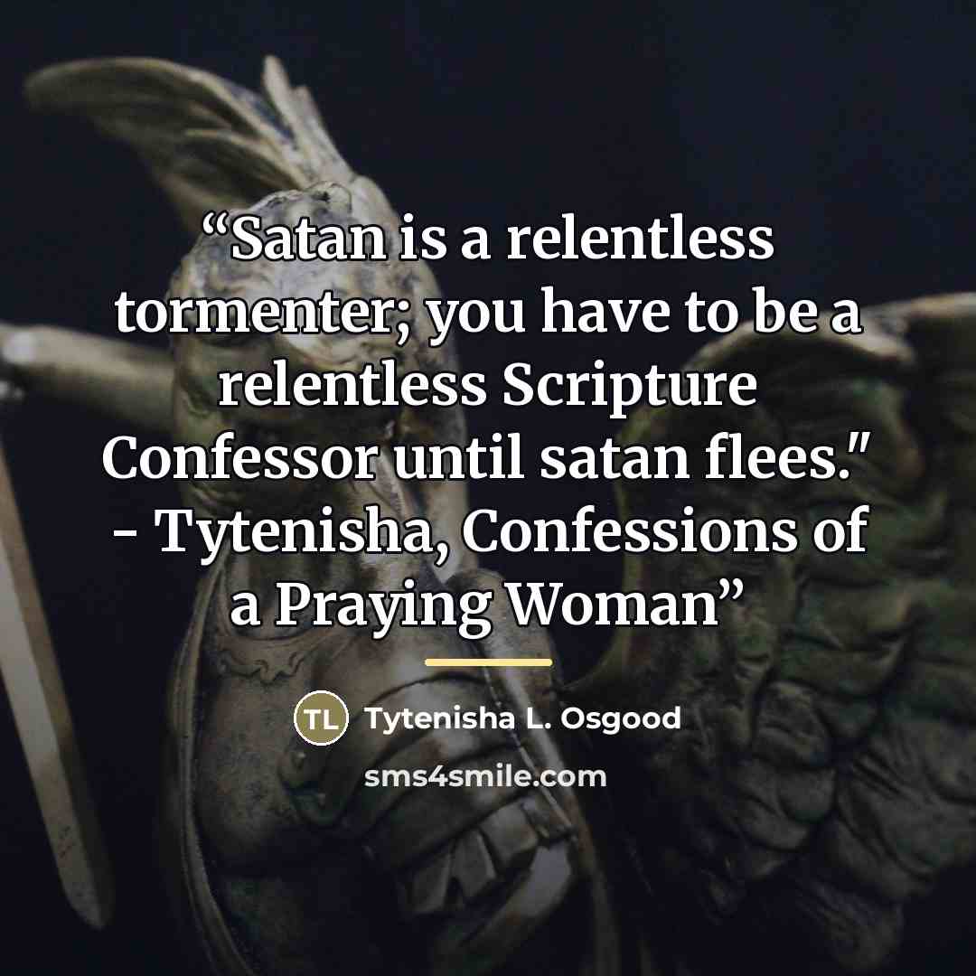 “Satan is a relentless tormenter; you have to be a relentless Scripture Confessor until satan flees." - Tytenisha, Confessions of a Praying Woman” quote by Tytenisha L. Osgood