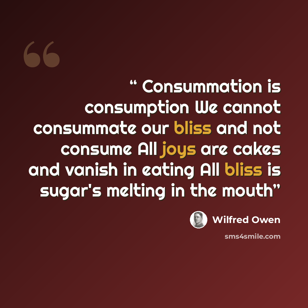 “Consummation is consumption We cannot consummate our bliss and not consume All joys are cakes and vanish in eating All bliss is sugar's melting in the mouth” quote by Wilfred Owen