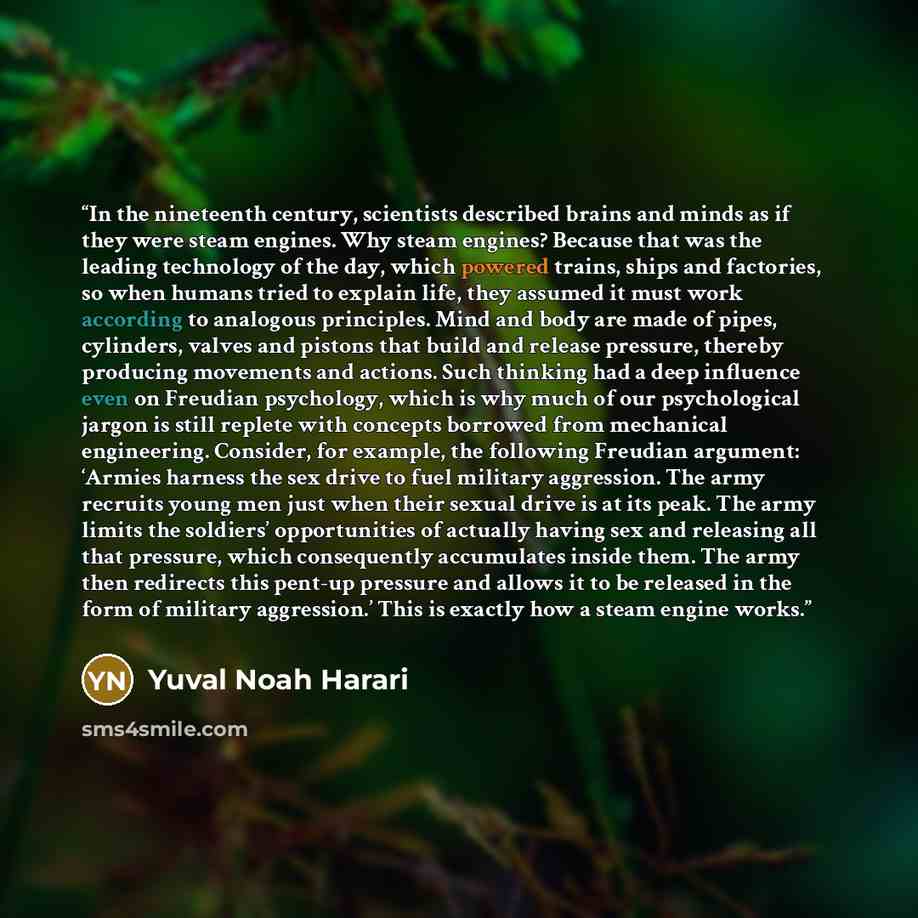 “In the nineteenth century, scientists described brains and minds as if they were steam engines. Why steam engines? Because that was the leading technology of the day, which powered trains, ships and factories, so when humans tried to explain life, they assumed it must work according to analogous…” quote by Yuval Noah Harari