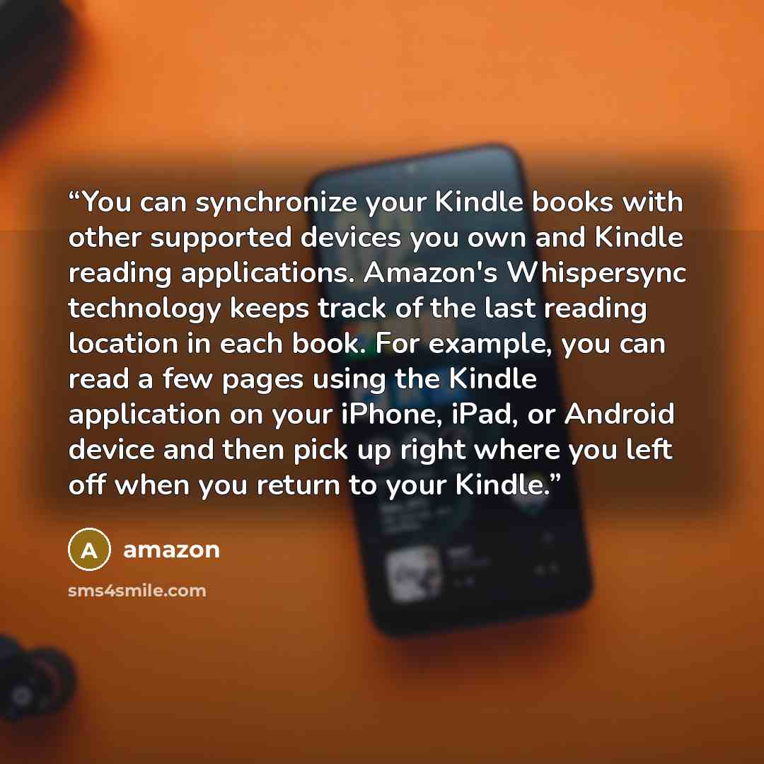 “You can synchronize your Kindle books with other supported devices you own and Kindle reading applications. Amazon's Whispersync technology keeps track of the last reading location in each book. For example, you can read a few pages using the Kindle application on your iPhone, iPad, or Android…” quote by Amazon