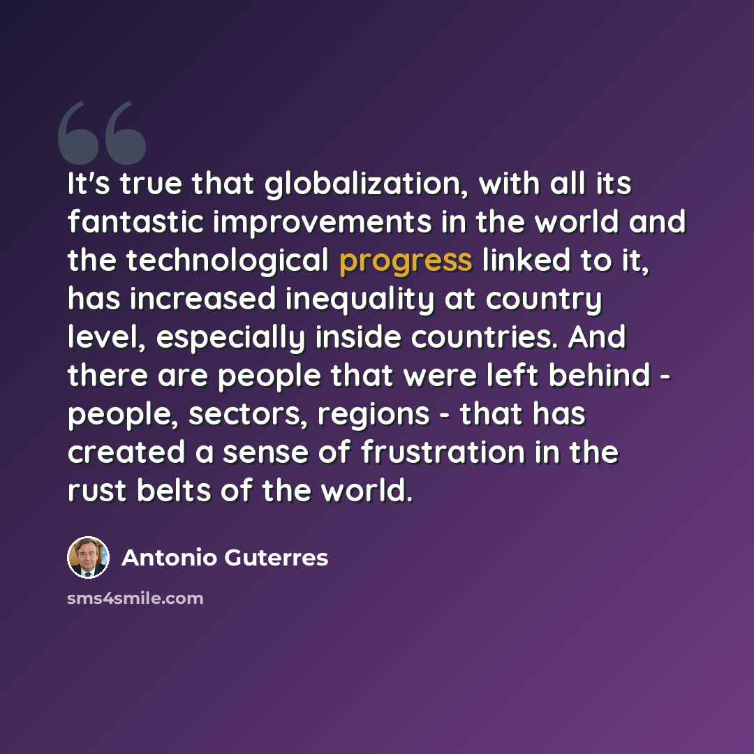 “It's true that globalization, with all its fantastic improvements in the world and the technological progress linked to it, has increased inequality at country level, especially inside countries. And there are people that were left behind - people, sectors, regions - that has created a sense of…” quote by Antonio Guterres
