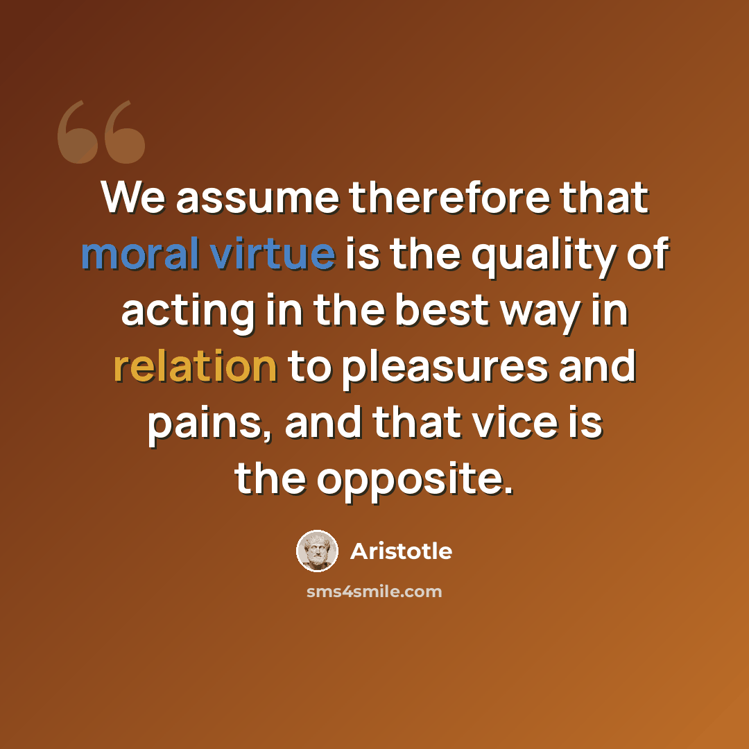 “We assume therefore that moral virtue is the quality of acting in the best way in relation to pleasures and pains, and that vice is the opposite.” quote by Aristotle