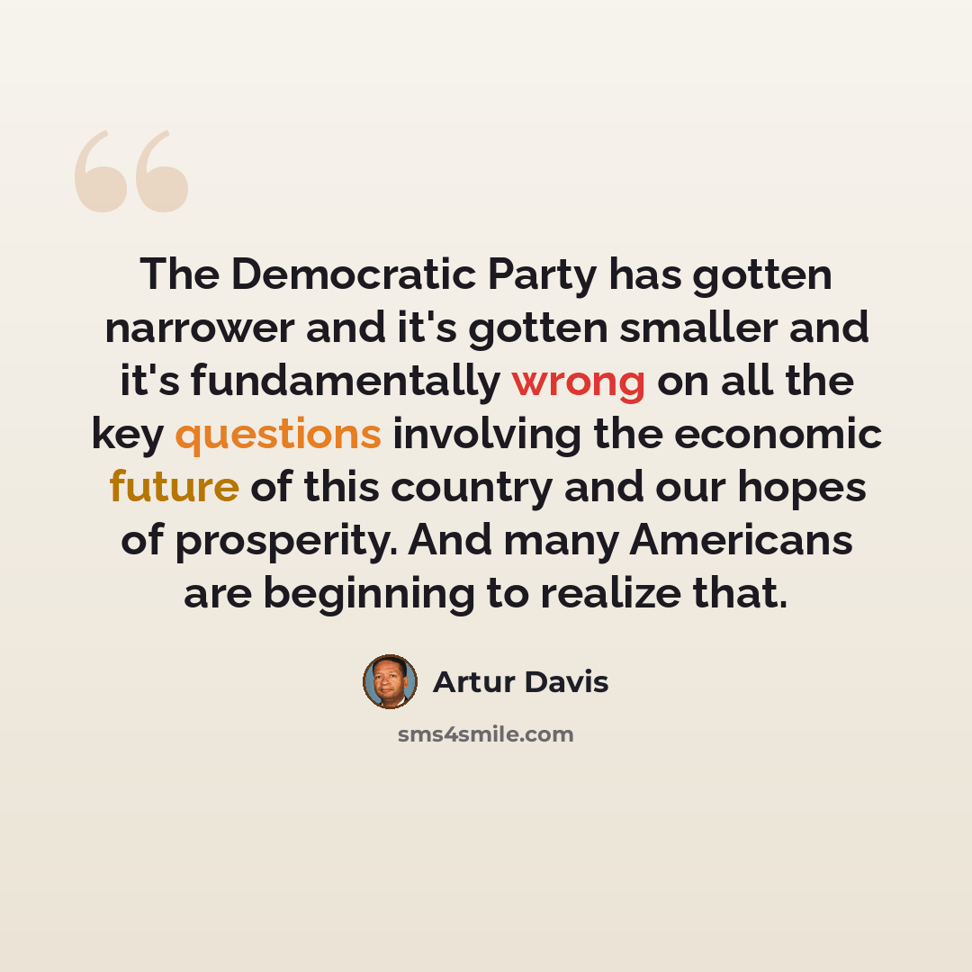 “The Democratic Party has gotten narrower and it's gotten smaller and it's fundamentally wrong on all the key questions involving the economic future of this country and our hopes of prosperity. And many Americans are beginning to realize that.” quote by Artur Davis