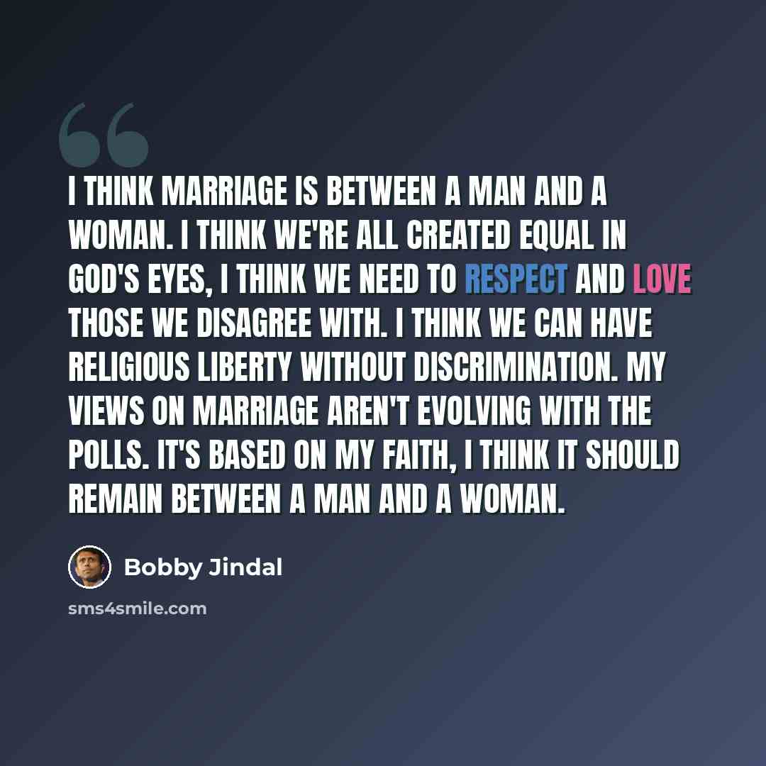 “I think marriage is between a man and a woman. I think we're all created equal in God's eyes, I think we need to respect and love those we disagree with. I think we can have religious liberty without discrimination. My views on marriage aren't evolving with the polls. It's based on my faith, I…” quote by Bobby Jindal