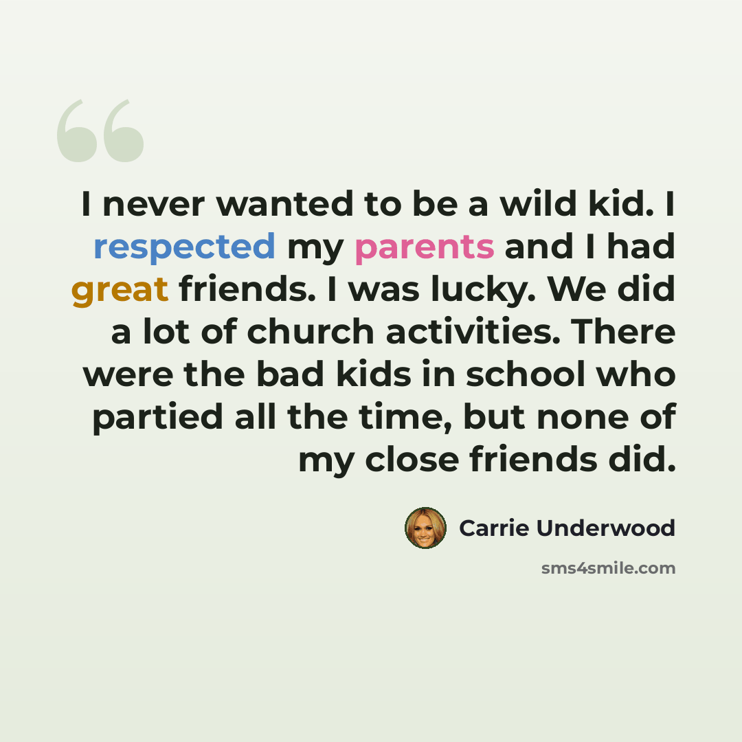 “I never wanted to be a wild kid. I respected my parents and I had great friends. I was lucky. We did a lot of church activities. There were the bad kids in school who partied all the time, but none of my close friends did.” quote by Carrie Underwood
