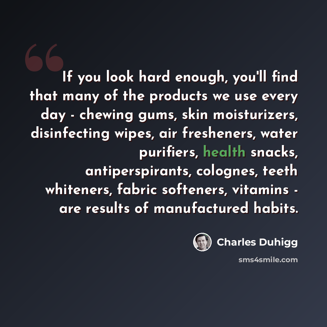“If you look hard enough, you'll find that many of the products we use every day - chewing gums, skin moisturizers, disinfecting wipes, air fresheners, water purifiers, health snacks, antiperspirants, colognes, teeth whiteners, fabric softeners, vitamins - are results of manufactured habits.” quote by Charles Duhigg