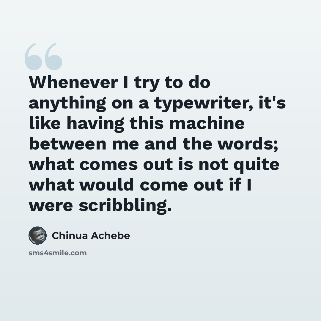 “Whenever I try to do anything on a typewriter, it's like having this machine between me and the words; what comes out is not quite what would come out if I were scribbling.” quote by Chinua Achebe