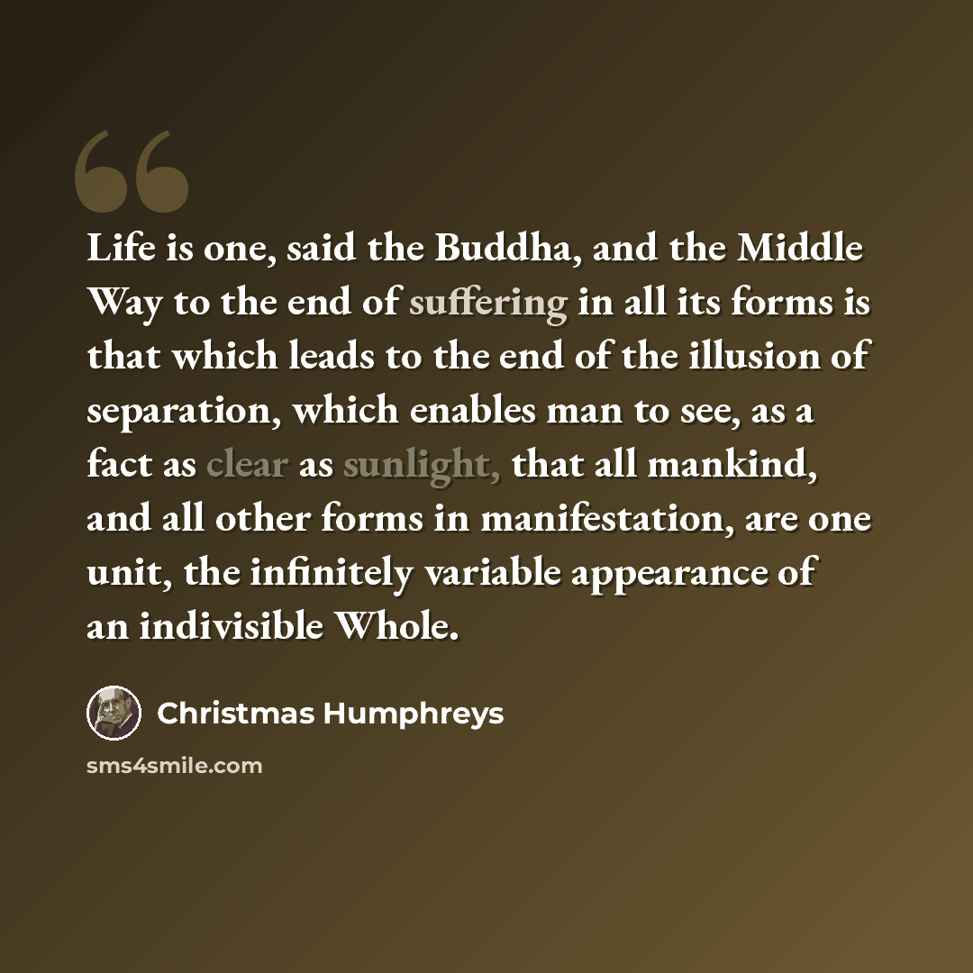 “Life is one, said the Buddha, and the Middle Way to the end of suffering in all its forms is that which leads to the end of the illusion of separation, which enables man to see, as a fact as clear as sunlight, that all mankind, and all other forms in manifestation, are one unit, the infinitely…” quote by Christmas Humphreys