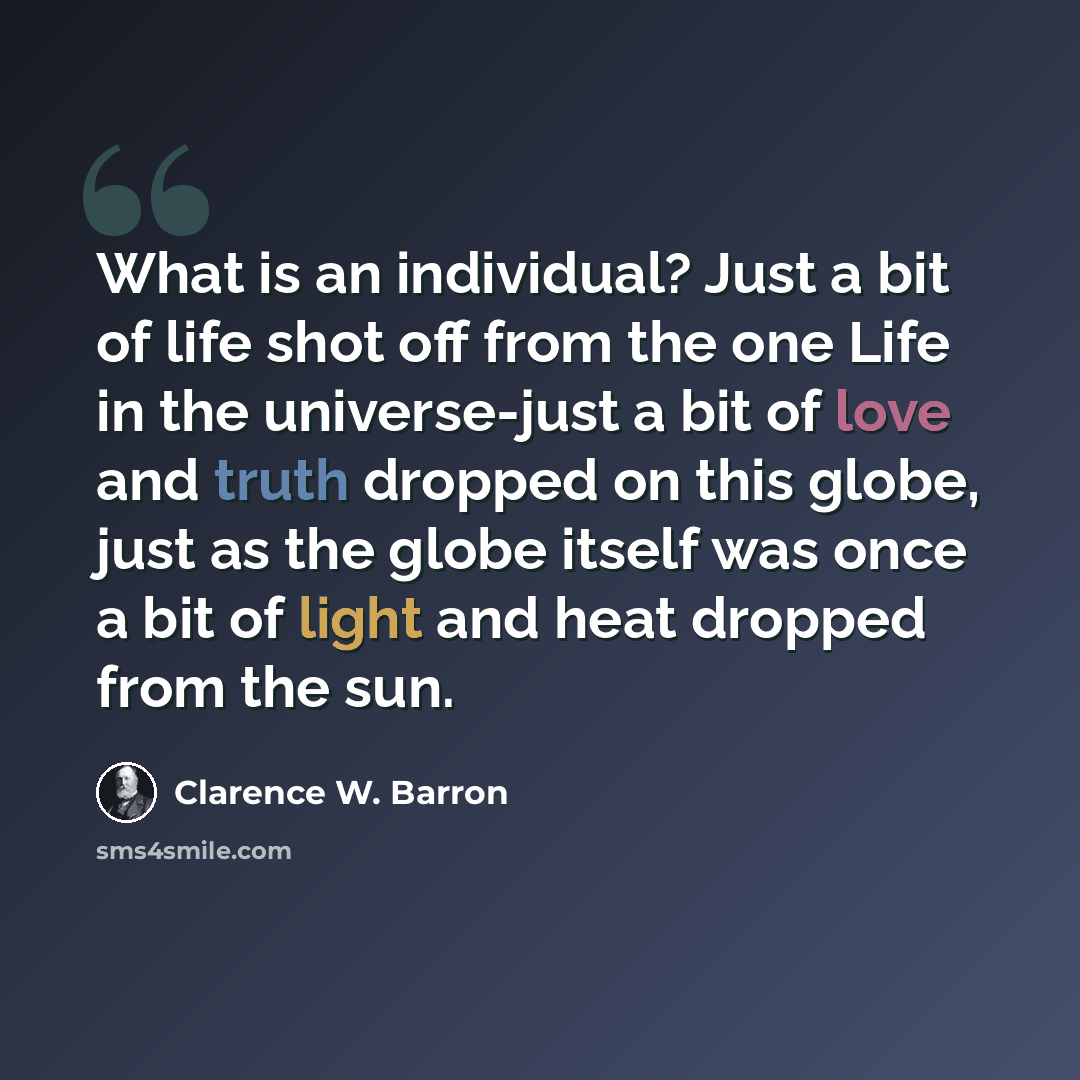 “What is an individual? Just a bit of life shot off from the one Life in the universe-just a bit of love and truth dropped on this globe, just as the globe itself was once a bit of light and heat dropped from the sun.” quote by Clarence W. Barron