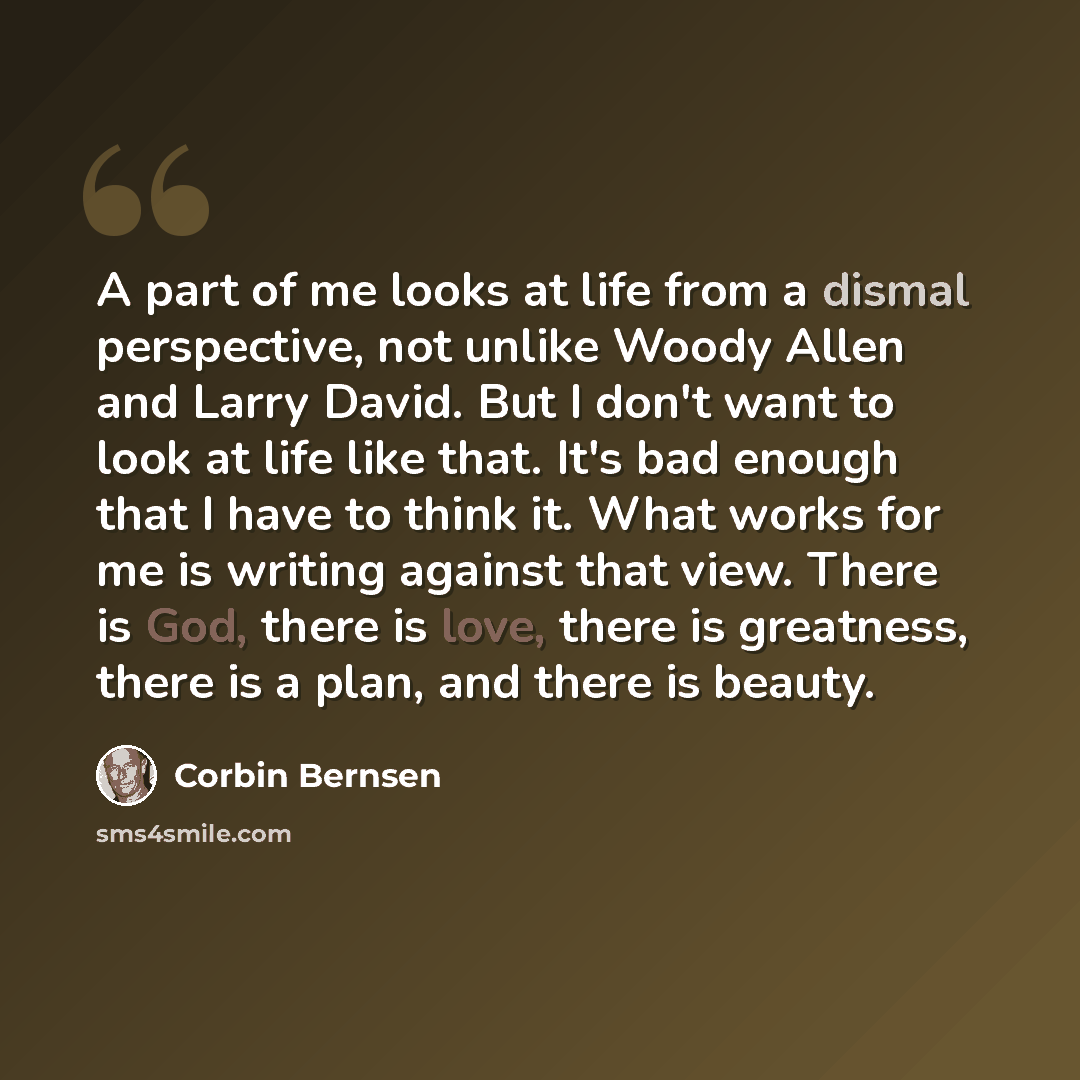 “A part of me looks at life from a dismal perspective, not unlike Woody Allen and Larry David. But I don't want to look at life like that. It's bad enough that I have to think it. What works for me is writing against that view. There is God, there is love, there is greatness, there is a plan, and…” quote by Corbin Bernsen