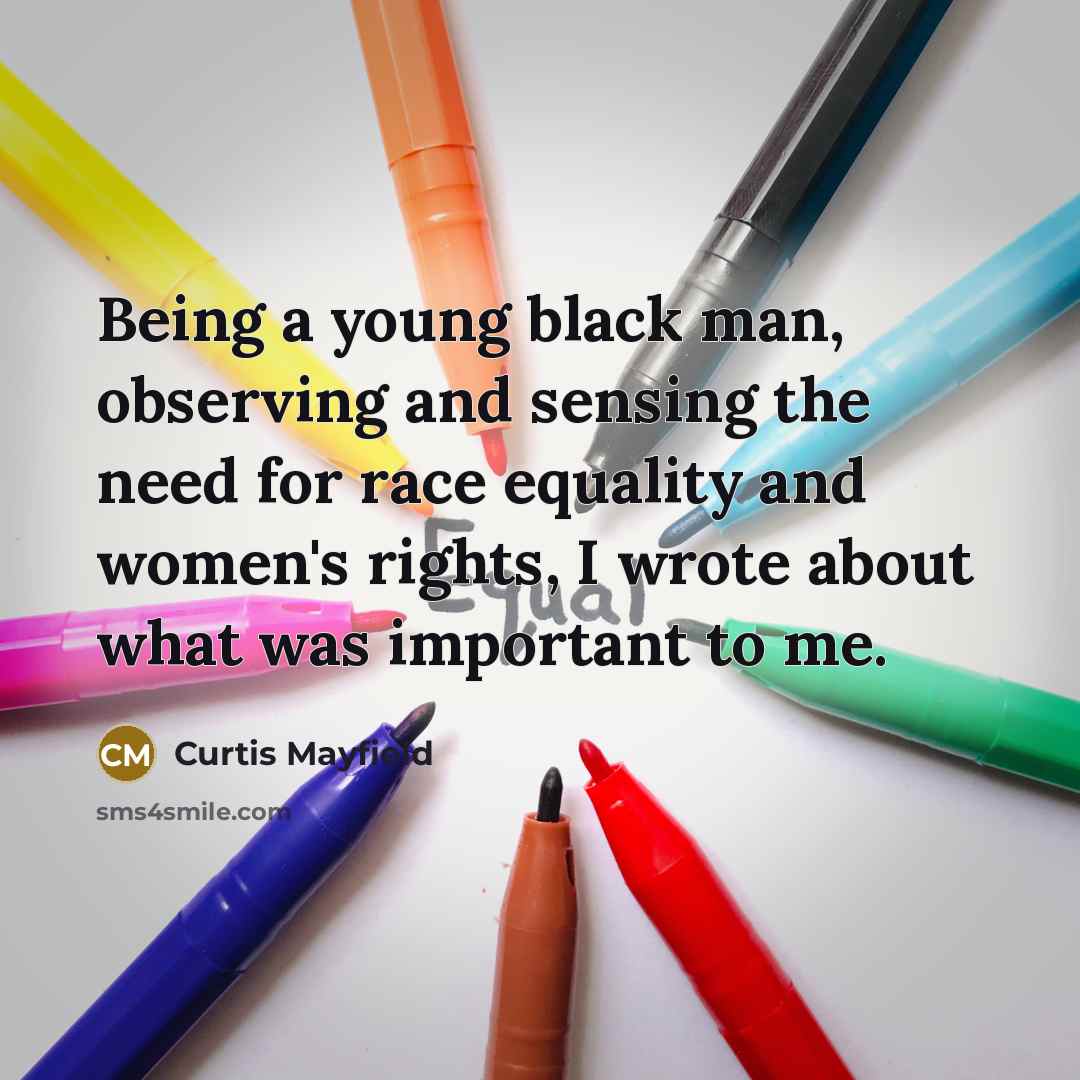 “Being a young black man, observing and sensing the need for race equality and women's rights, I wrote about what was important to me.” quote by Curtis Mayfield