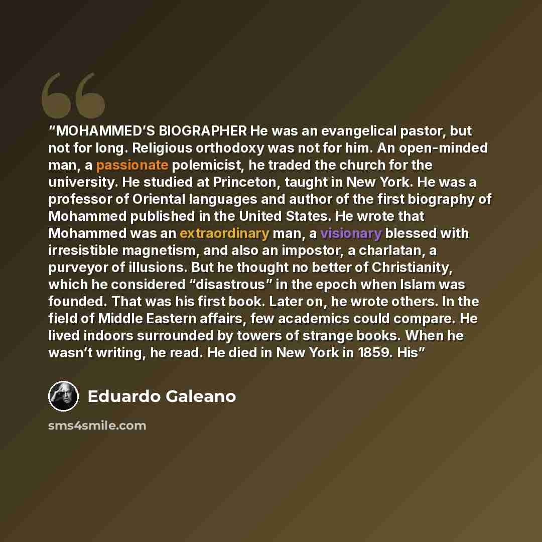 “MOHAMMED’S BIOGRAPHER He was an evangelical pastor, but not for long. Religious orthodoxy was not for him. An open-minded man, a passionate polemicist, he traded the church for the university. He studied at Princeton, taught in New York. He was a professor of Oriental languages and author of the…” quote by Eduardo Galeano