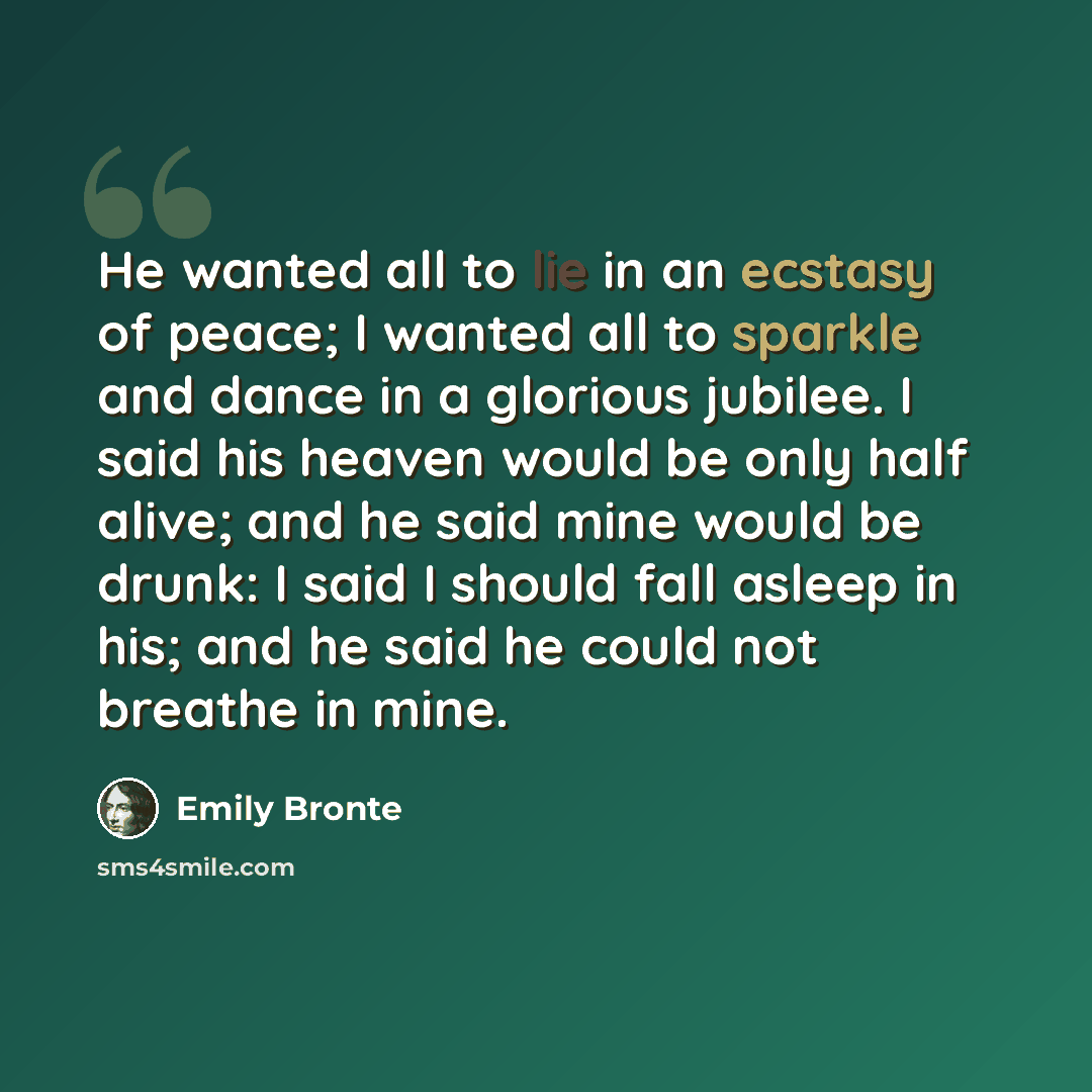 “He wanted all to lie in an ecstasy of peace; I wanted all to sparkle and dance in a glorious jubilee. I said his heaven would be only half alive; and he said mine would be drunk: I said I should fall asleep in his; and he said he could not breathe in mine.” quote by Emily Bronte