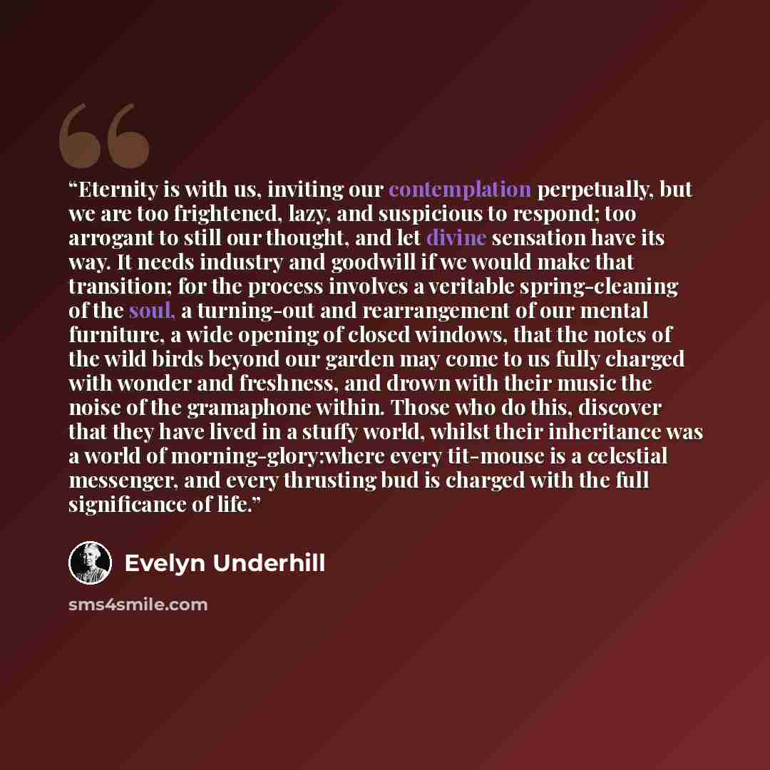 “Eternity is with us, inviting our contemplation perpetually, but we are too frightened, lazy, and suspicious to respond; too arrogant to still our thought, and let divine sensation have its way. It needs industry and goodwill if we would make that transition; for the process involves a veritable…” quote by evelyn underhill