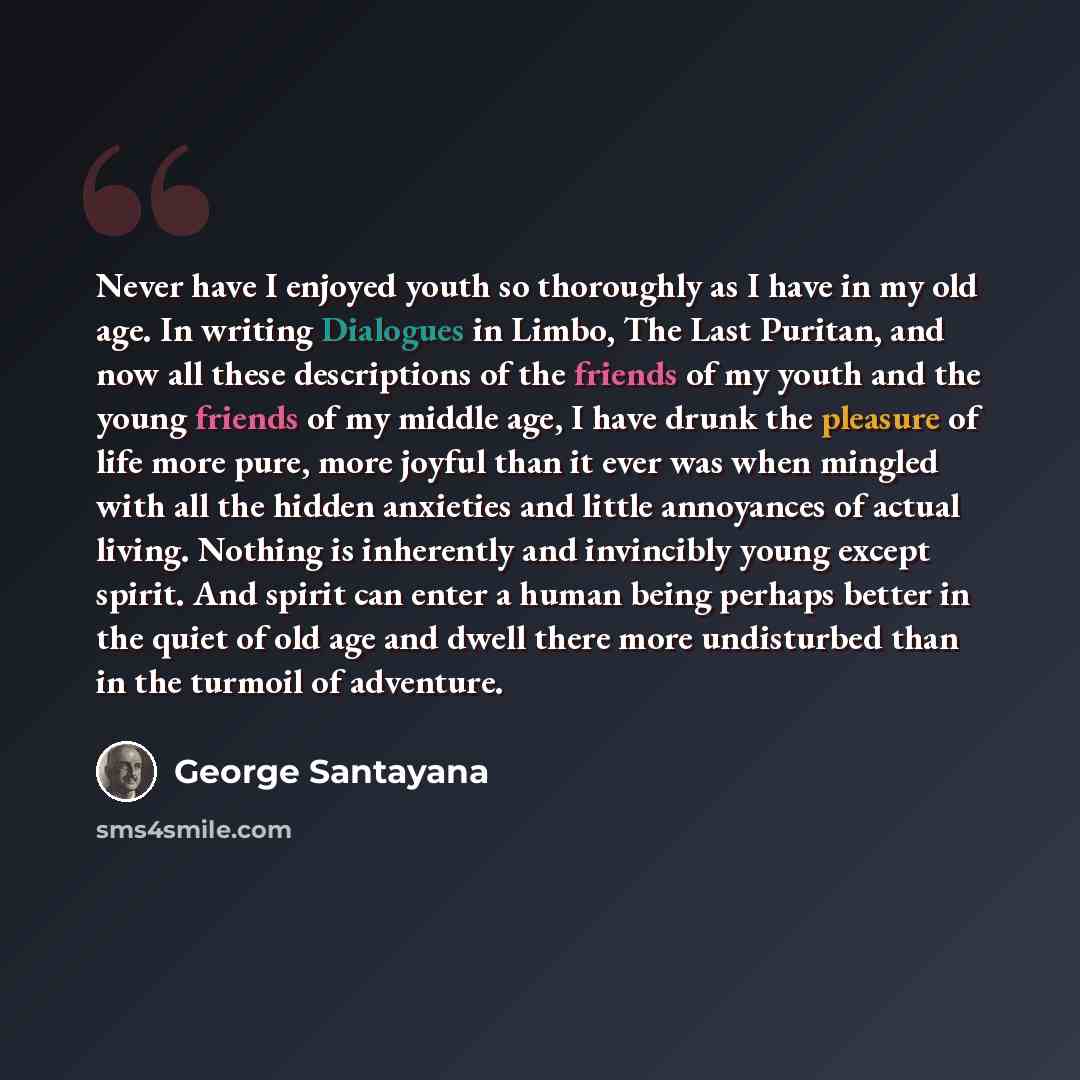 “Never have I enjoyed youth so thoroughly as I have in my old age. In writing Dialogues in Limbo, The Last Puritan, and now all these descriptions of the friends of my youth and the young friends of my middle age, I have drunk the pleasure of life more pure, more joyful than it ever was when…” quote by George Santayana