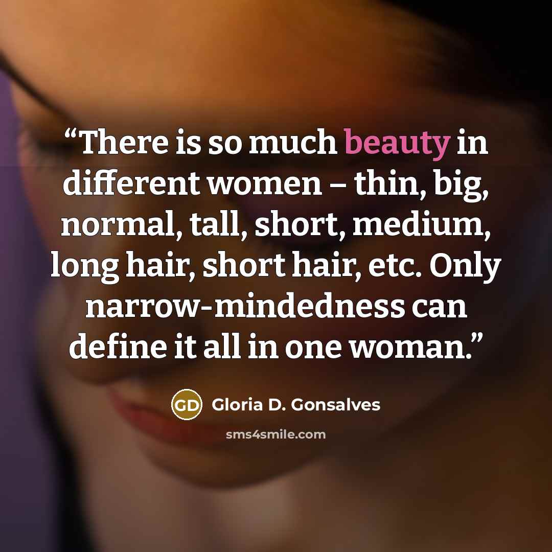 “There is so much beauty in different women – thin, big, normal, tall, short, medium, long hair, short hair, etc. Only narrow-mindedness can define it all in one woman.” quote by Gloria D. Gonsalves
