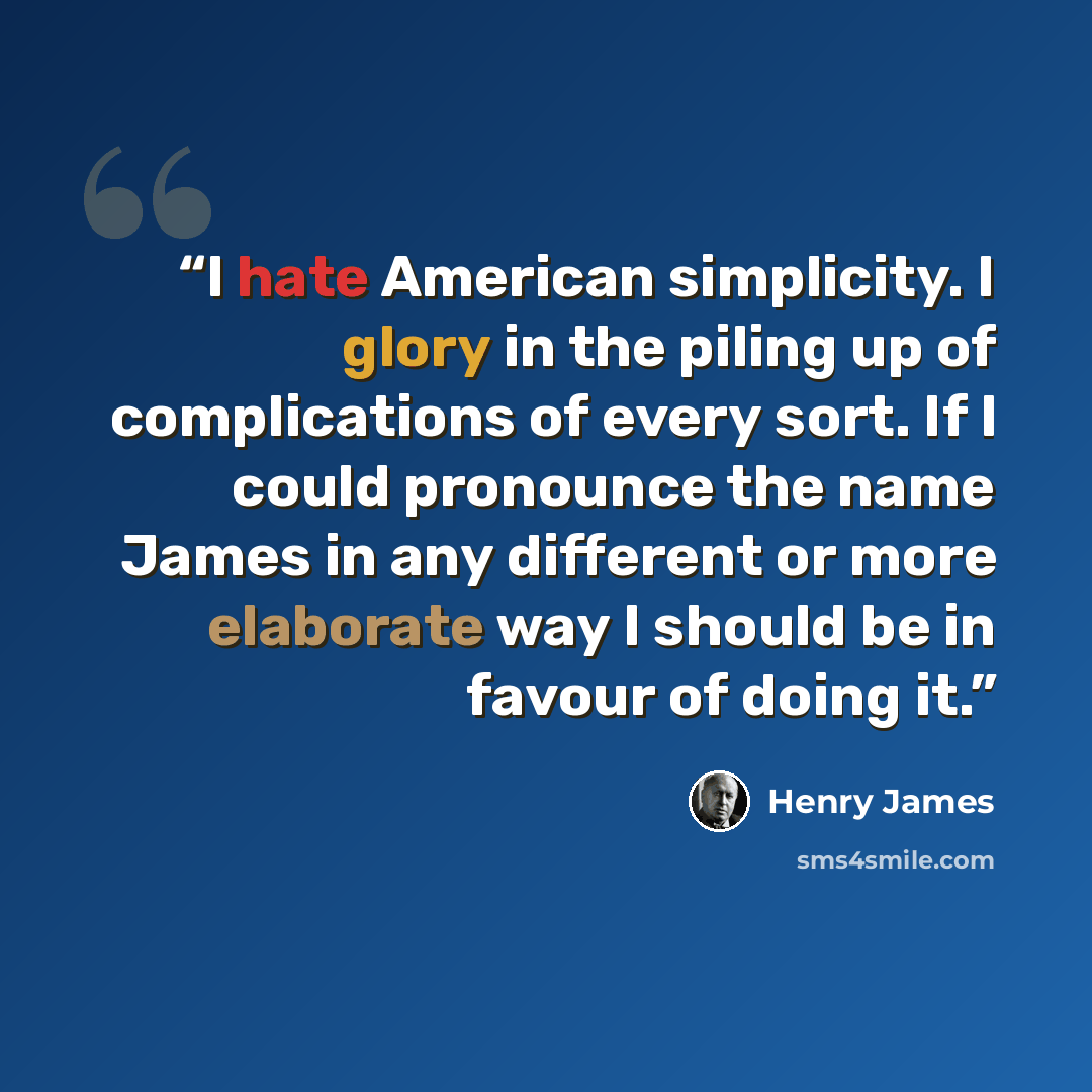 “I hate American simplicity. I glory in the piling up of complications of every sort. If I could pronounce the name James in any different or more elaborate way I should be in favour of doing it.” quote by Henry James