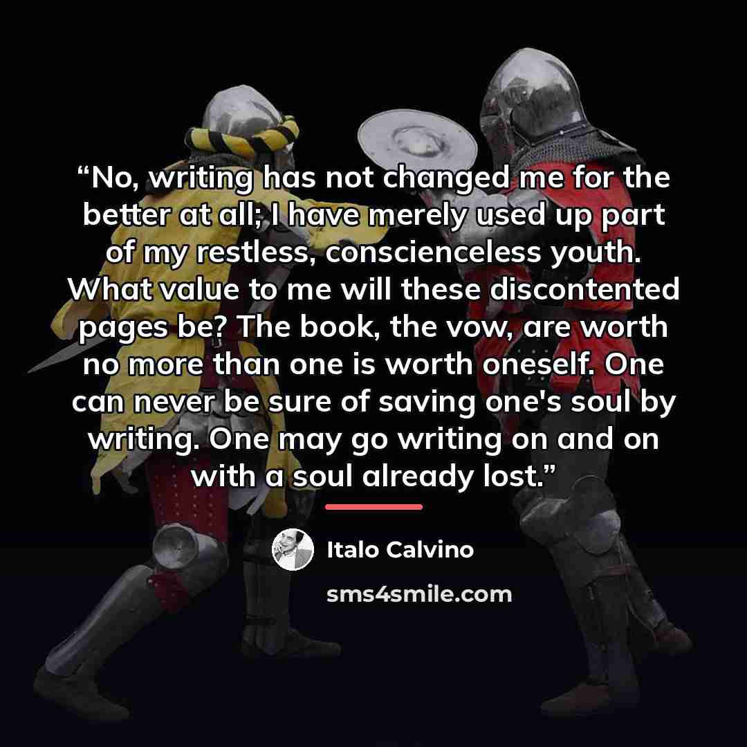 “No, writing has not changed me for the better at all; I have merely used up part of my restless, conscienceless youth. What value to me will these discontented pages be? The book, the vow, are worth no more than one is worth oneself. One can never be sure of saving one's soul by writing. One may…” quote by Italo Calvino