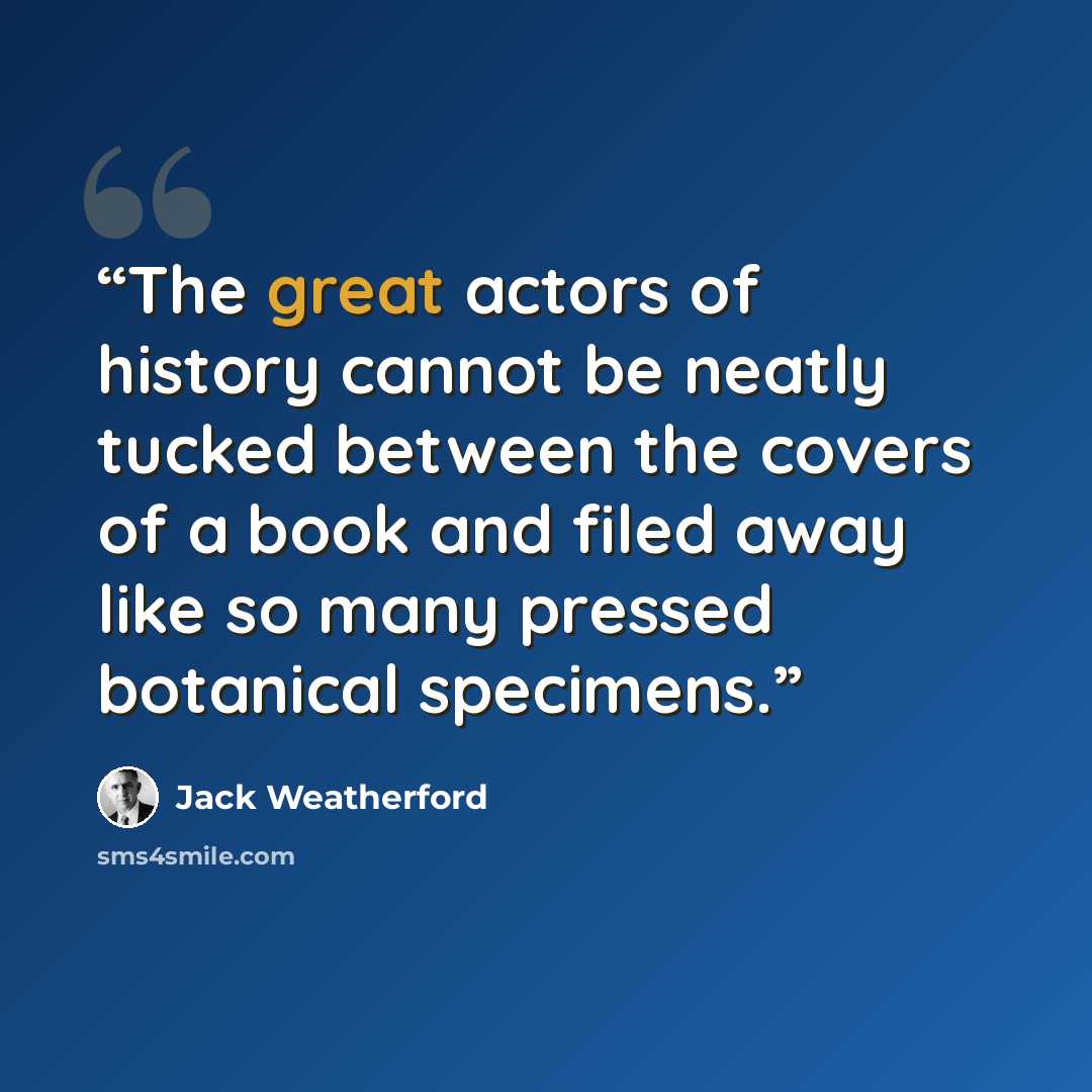 “The great actors of history cannot be neatly tucked between the covers of a book and filed away like so many pressed botanical specimens.” quote by Jack Weatherford