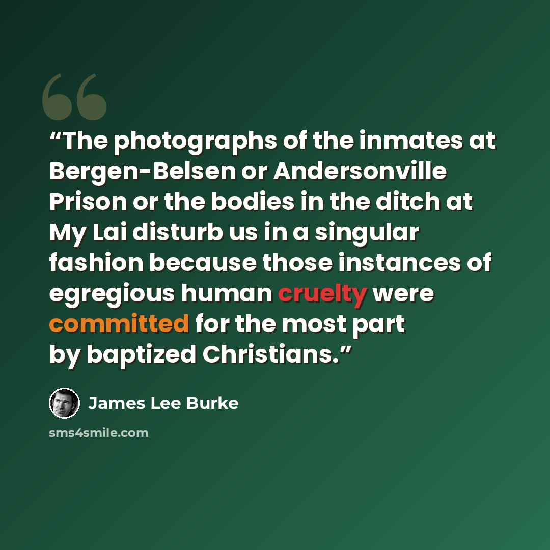 “The photographs of the inmates at Bergen-Belsen or Andersonville Prison or the bodies in the ditch at My Lai disturb us in a singular fashion because those instances of egregious human cruelty were committed for the most part by baptized Christians.” quote by James Lee Burke
