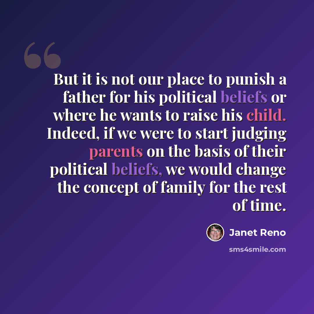 “But it is not our place to punish a father for his political beliefs or where he wants to raise his child. Indeed, if we were to start judging parents on the basis of their political beliefs, we would change the concept of family for the rest of time.” quote by Janet Reno