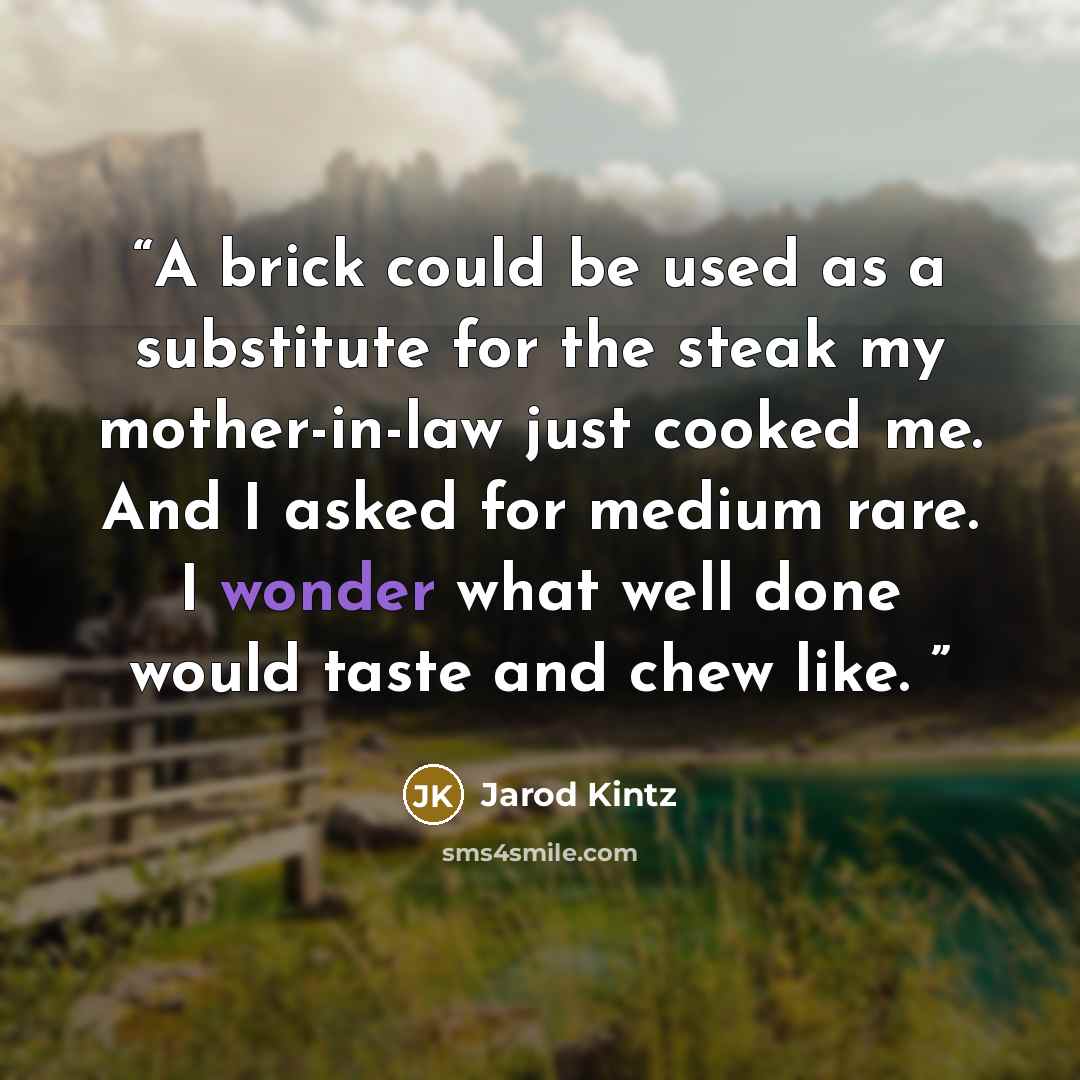 “A brick could be used as a substitute for the steak my mother-in-law just cooked me. And I asked for medium rare. I wonder what well done would taste and chew like.” quote by Jarod Kintz