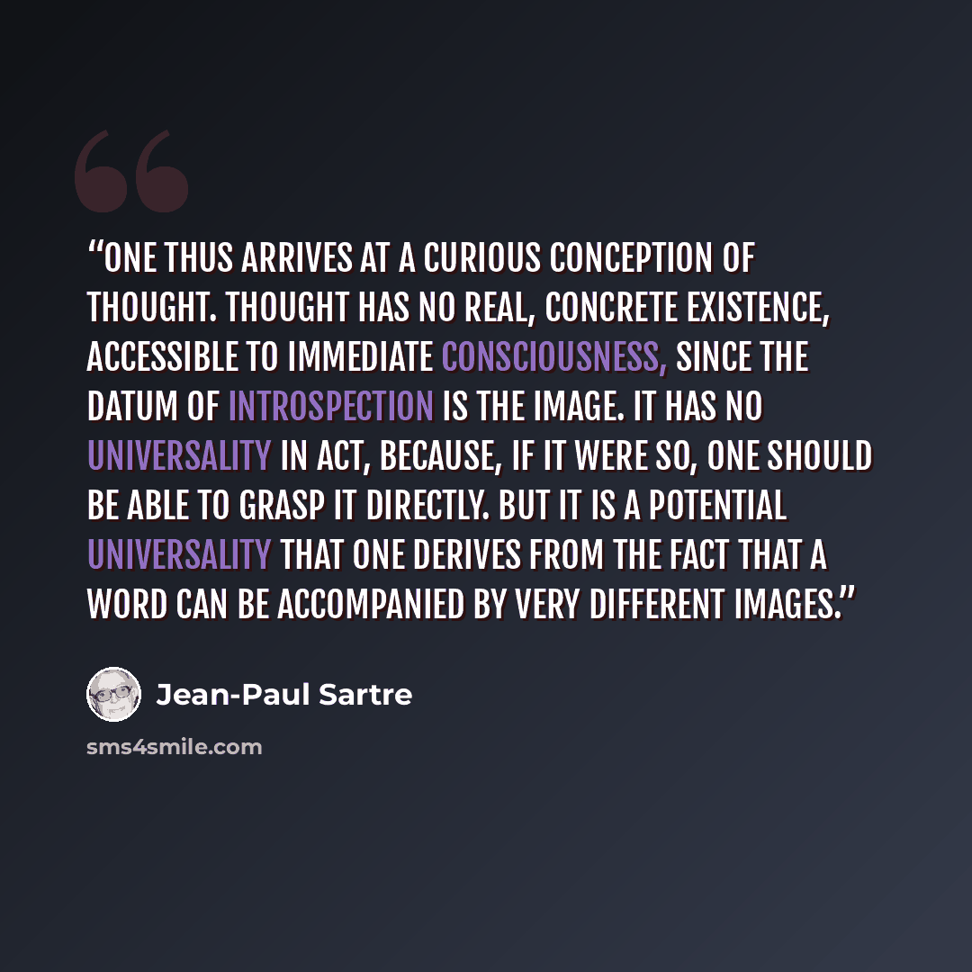 “One thus arrives at a curious conception of thought. Thought has no real, concrete existence, accessible to immediate consciousness, since the datum of introspection is the image. It has no universality in act, because, if it were so, one should be able to grasp it directly. But it is a potential…” quote by Jean-Paul Sartre