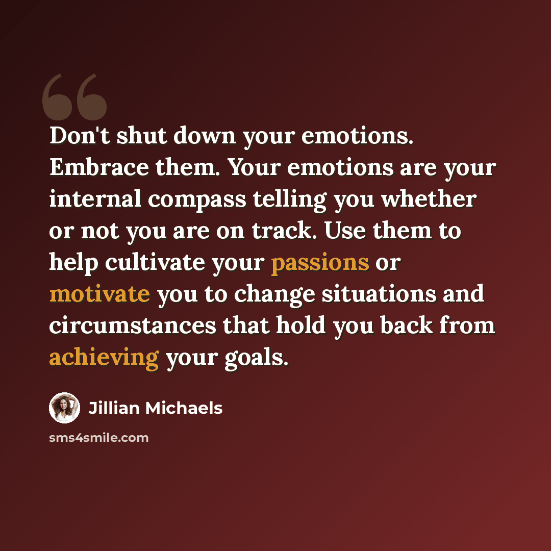 “Don't shut down your emotions. Embrace them. Your emotions are your internal compass telling you whether or not you are on track. Use them to help cultivate your passions or motivate you to change situations and circumstances that hold you back from achieving your goals.” quote by Jillian Michaels