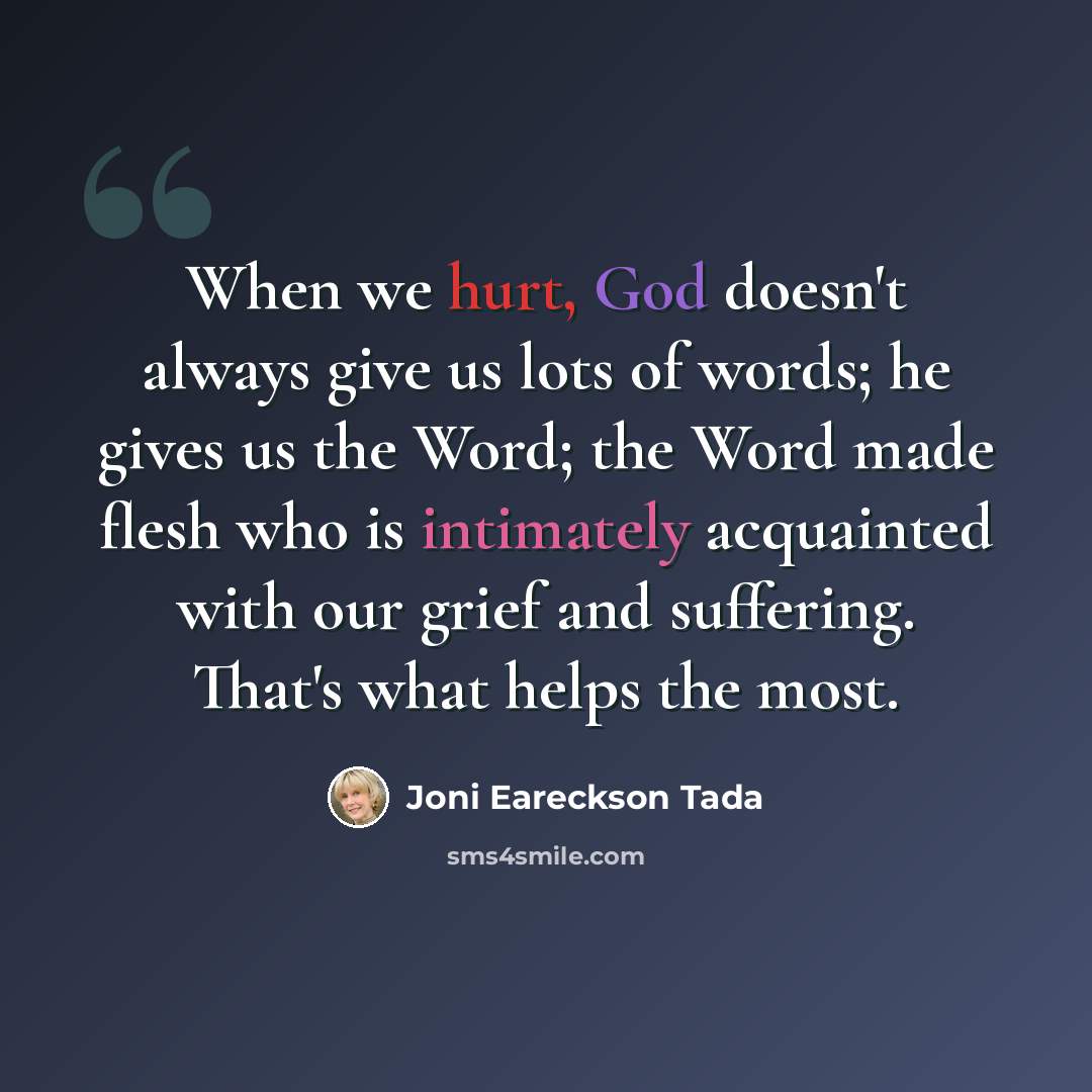 “When we hurt, God doesn't always give us lots of words; he gives us the Word; the Word made flesh who is intimately acquainted with our grief and suffering. That's what helps the most.” quote by Joni Eareckson Tada