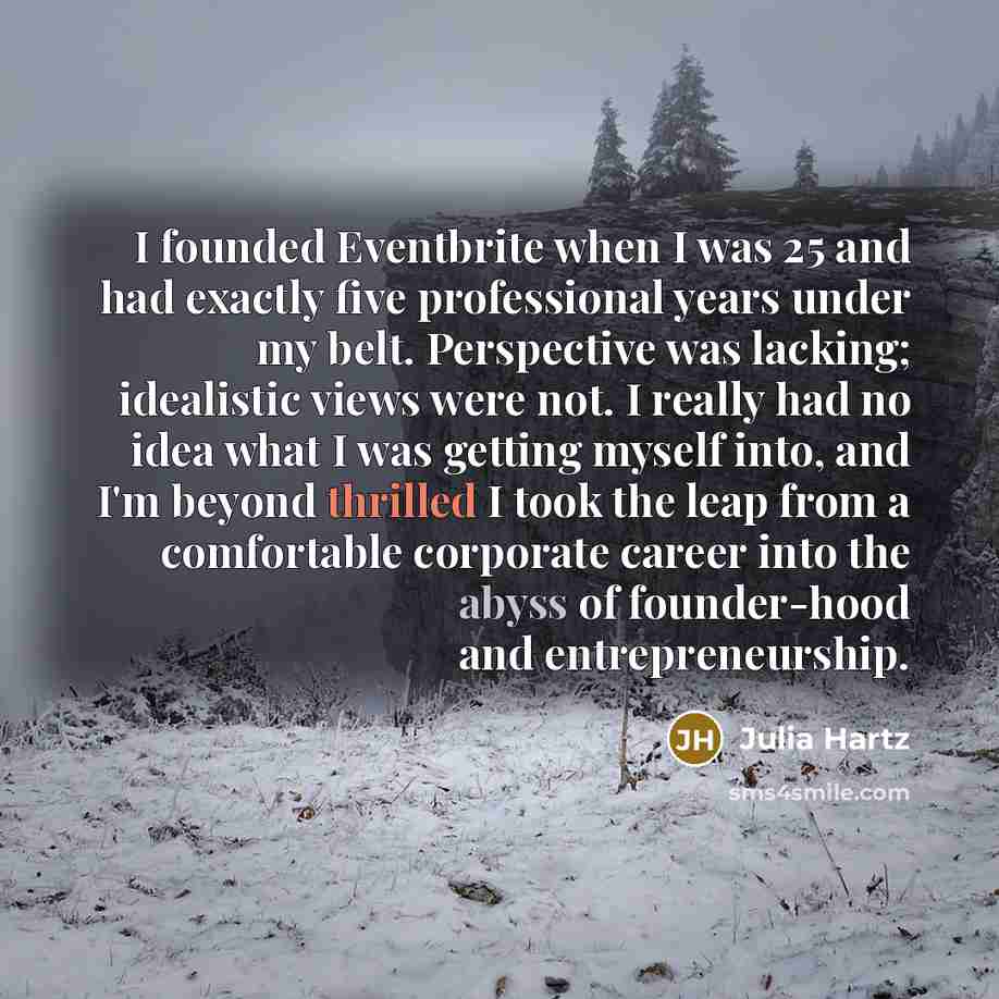 “I founded Eventbrite when I was 25 and had exactly five professional years under my belt. Perspective was lacking; idealistic views were not. I really had no idea what I was getting myself into, and I'm beyond thrilled I took the leap from a comfortable corporate career into the abyss of…” quote by Julia Hartz