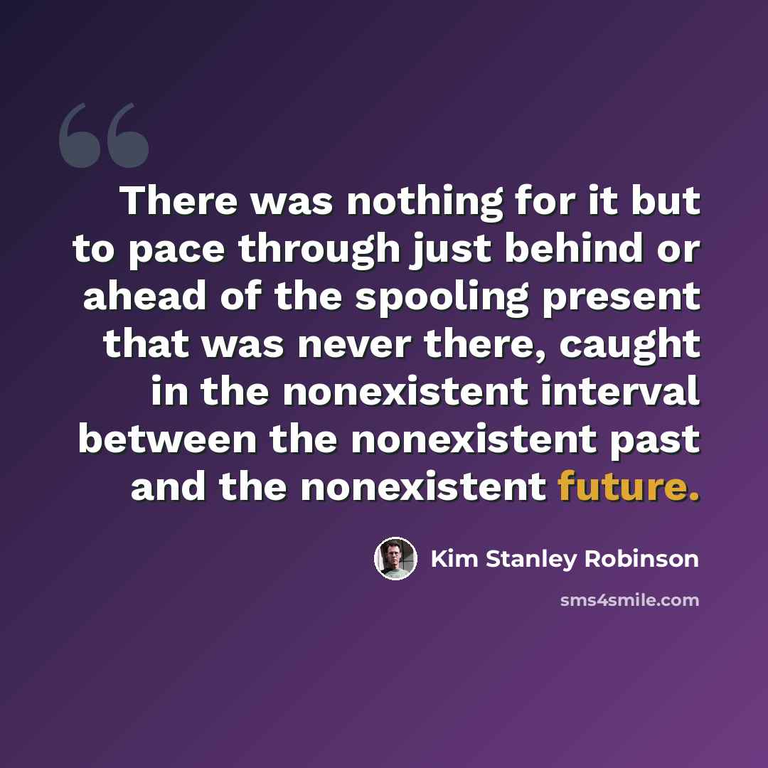 “There was nothing for it but to pace through just behind or ahead of the spooling present that was never there, caught in the nonexistent interval between the nonexistent past and the nonexistent future.” quote by Kim Stanley Robinson