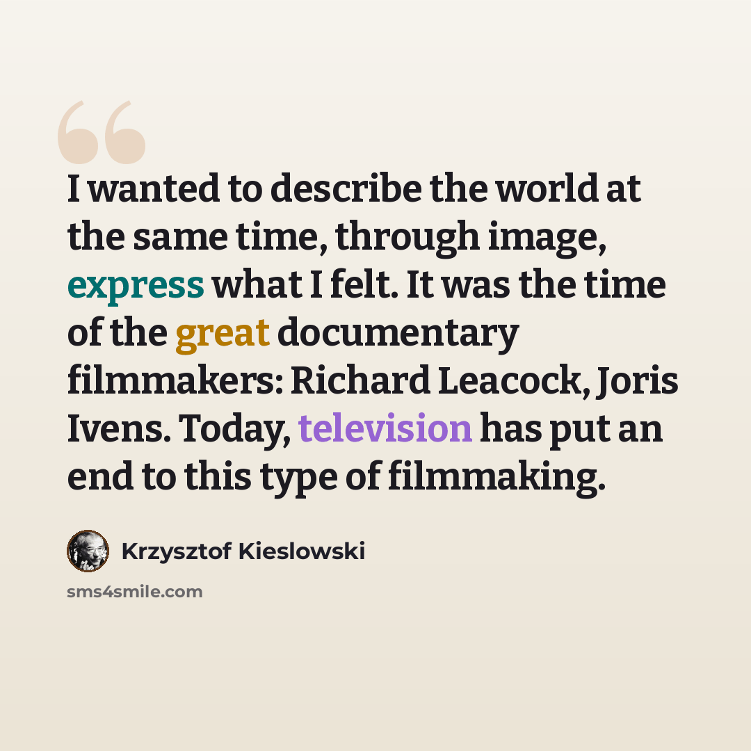 “I wanted to describe the world at the same time, through image, express what I felt. It was the time of the great documentary filmmakers: Richard Leacock, Joris Ivens. Today, television has put an end to this type of filmmaking.” quote by Krzysztof Kieslowski