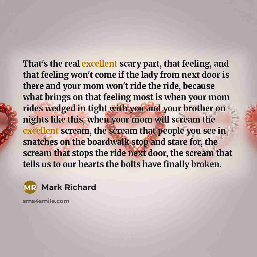 “That's the real excellent scary part, that feeling, and that feeling won't come if the lady from next door is there and your mom won't ride the ride, because what brings on that feeling most is when your mom rides wedged in tight with you and your brother on nights like this, when your mom will…” quote by Mark Richard