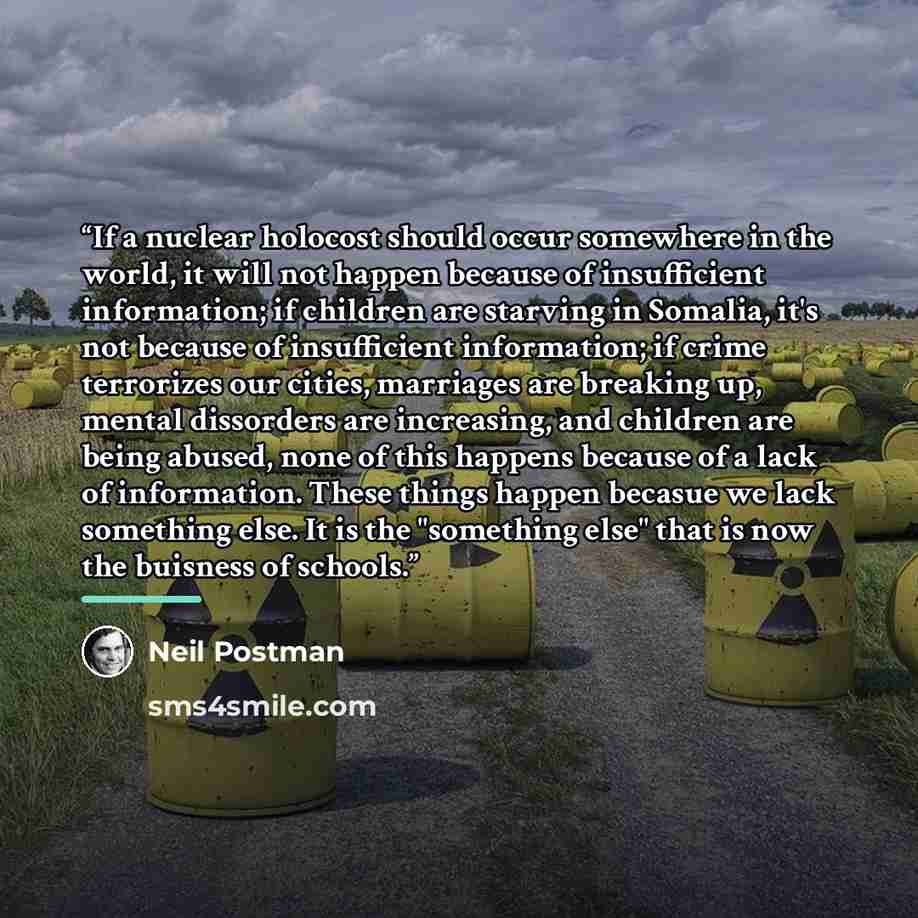“If a nuclear holocost should occur somewhere in the world, it will not happen because of insufficient information; if children are starving in Somalia, it's not because of insufficient information; if crime terrorizes our cities, marriages are breaking up, mental dissorders are increasing, and…” quote by Neil Postman