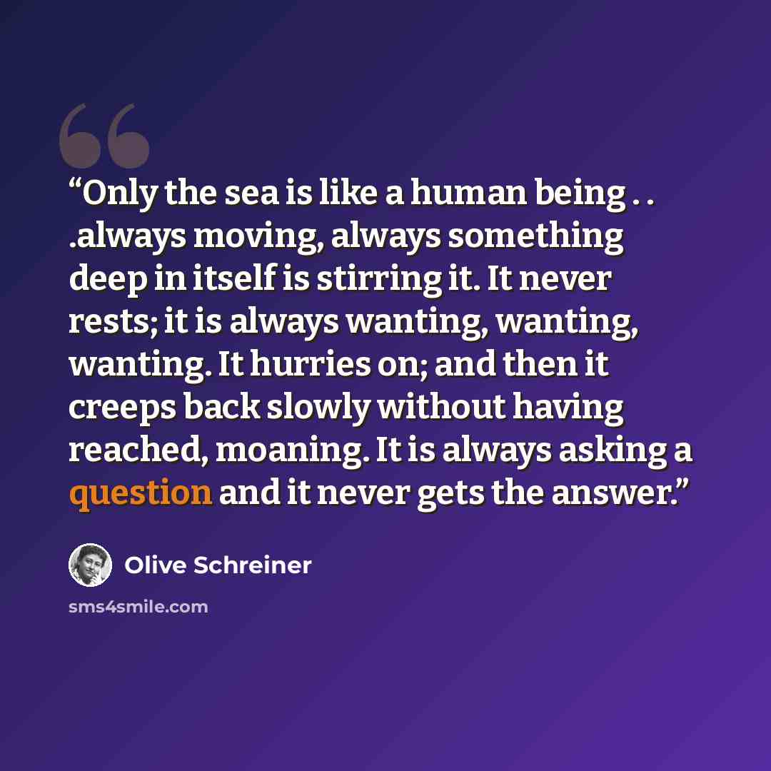 “Only the sea is like a human being . . .always moving, always something deep in itself is stirring it. It never rests; it is always wanting, wanting, wanting. It hurries on; and then it creeps back slowly without having reached, moaning. It is always asking a question and it never gets the answer.” quote by Olive Schreiner