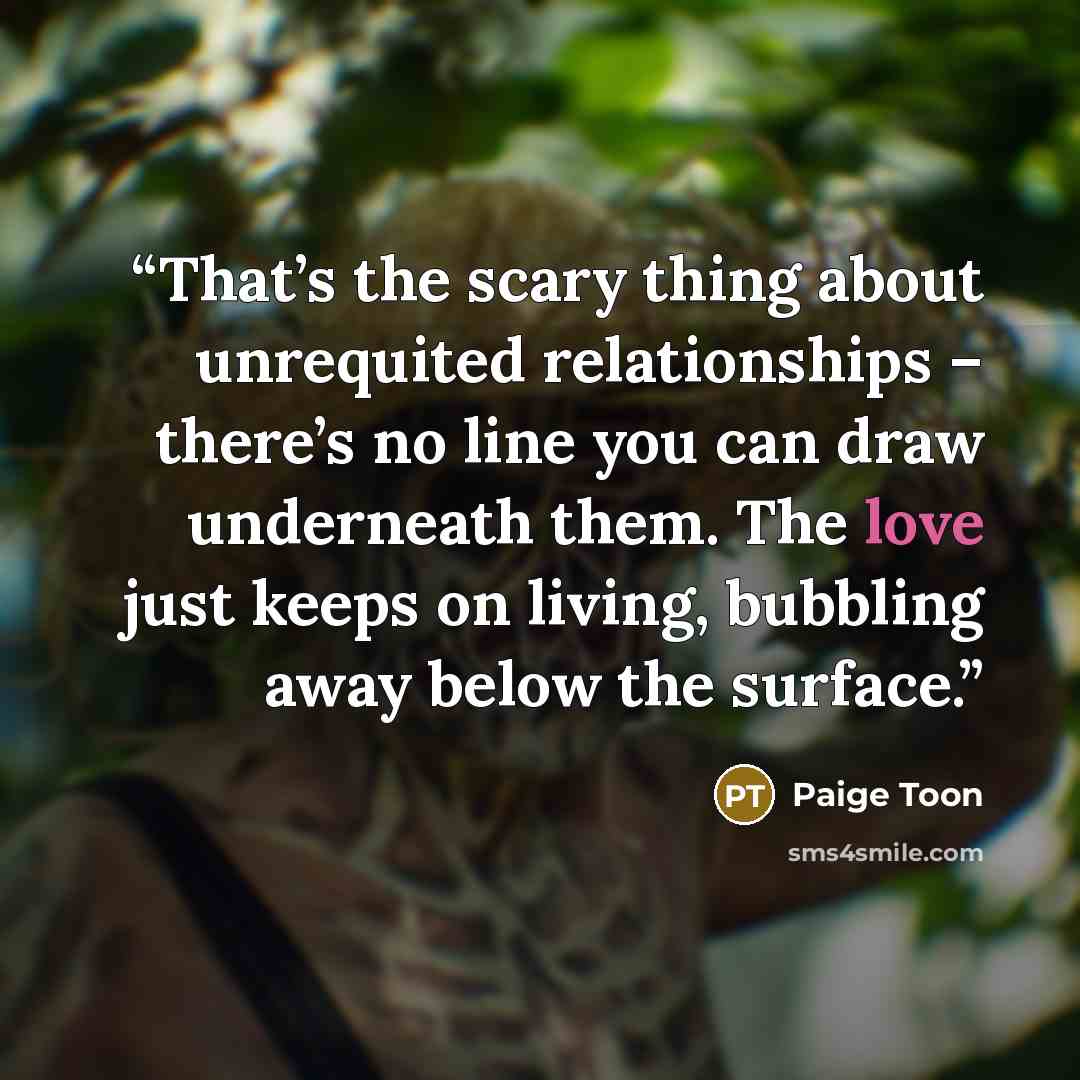 “That’s the scary thing about unrequited relationships – there’s no line you can draw underneath them. The love just keeps on living, bubbling away below the surface.” quote by Paige Toon
