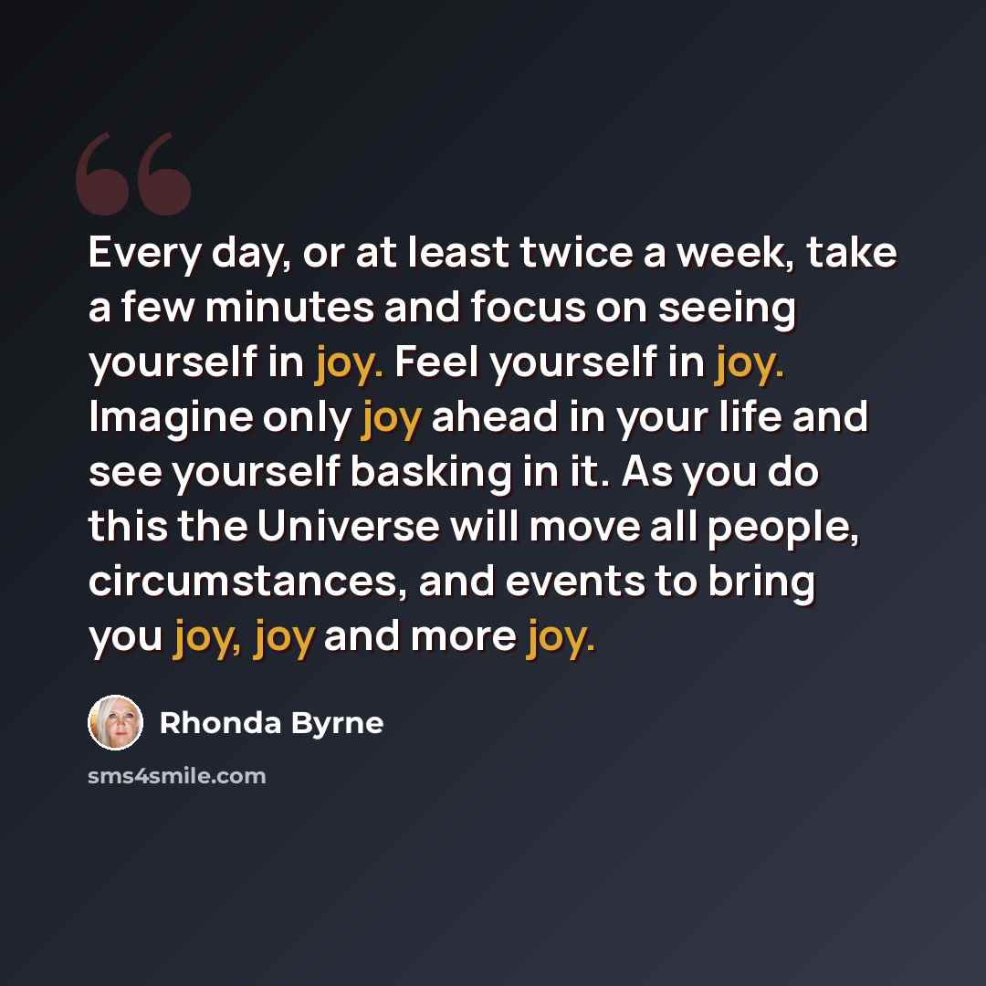 “Every day, or at least twice a week, take a few minutes and focus on seeing yourself in joy. Feel yourself in joy. Imagine only joy ahead in your life and see yourself basking in it. As you do this the Universe will move all people, circumstances, and events to bring you joy, joy and more joy.” quote by Rhonda Byrne