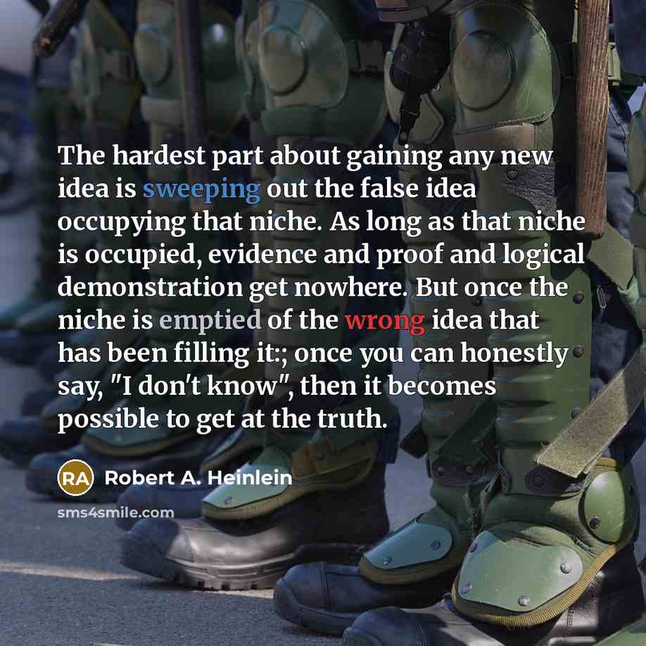 “The hardest part about gaining any new idea is sweeping out the false idea occupying that niche. As long as that niche is occupied, evidence and proof and logical demonstration get nowhere. But once the niche is emptied of the wrong idea that has been filling it:; once you can honestly say, "I…” quote by Robert A. Heinlein