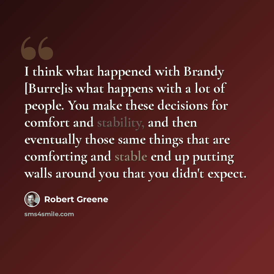“I think what happened with Brandy [Burre]is what happens with a lot of people. You make these decisions for comfort and stability, and then eventually those same things that are comforting and stable end up putting walls around you that you didn't expect.” quote by Robert Greene
