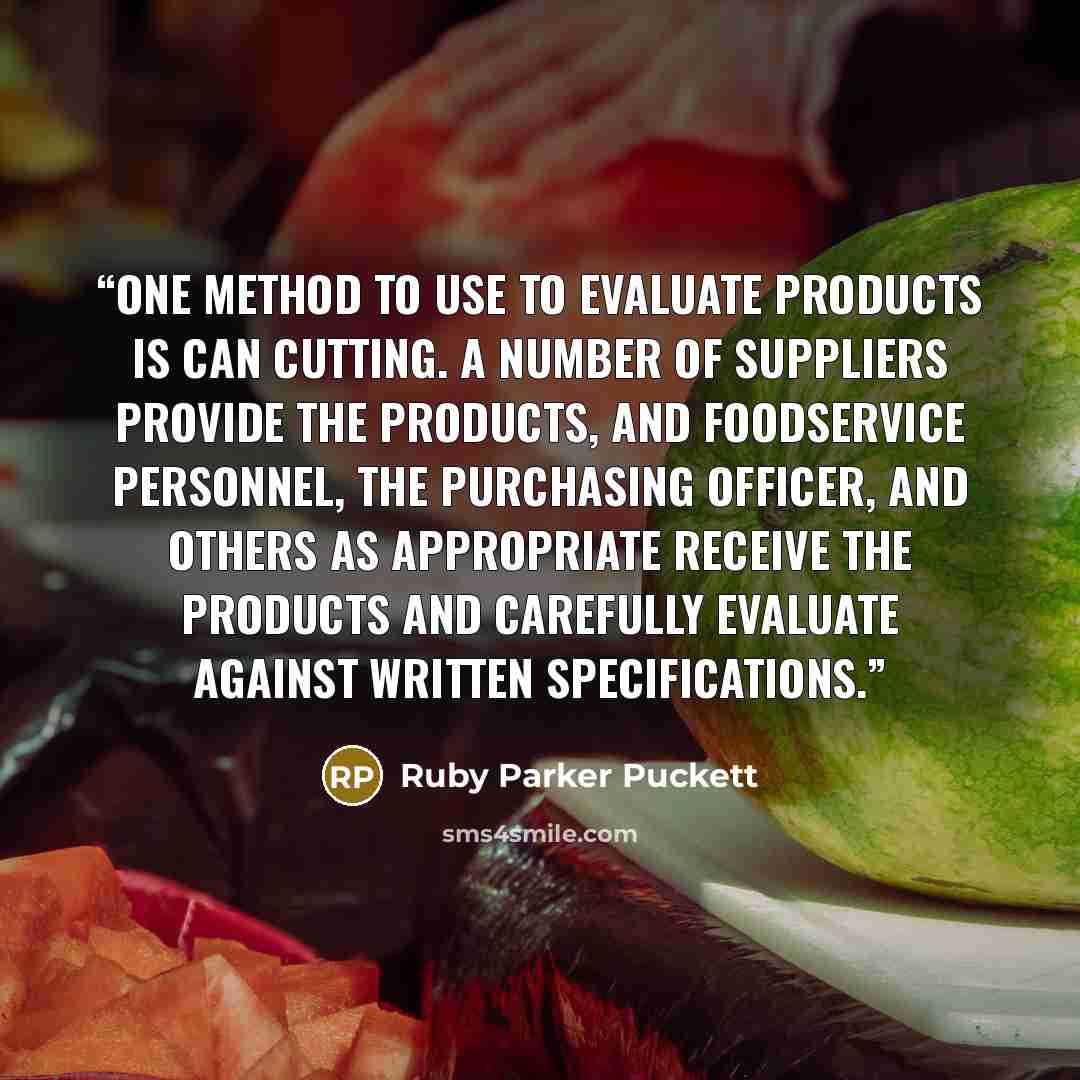 “One method to use to evaluate products is can cutting. A number of suppliers provide the products, and foodservice personnel, the purchasing officer, and others as appropriate receive the products and carefully evaluate against written specifications.” quote by Ruby Parker Puckett