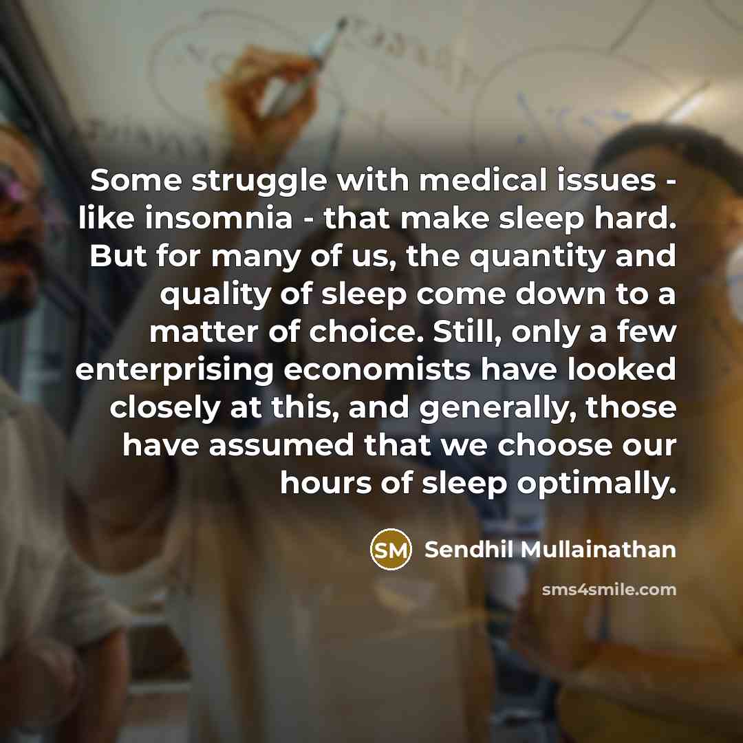 “Some struggle with medical issues - like insomnia - that make sleep hard. But for many of us, the quantity and quality of sleep come down to a matter of choice. Still, only a few enterprising economists have looked closely at this, and generally, those have assumed that we choose our hours of…” quote by Sendhil Mullainathan