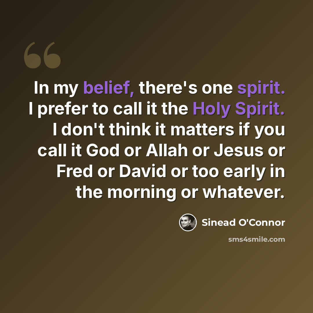 “In my belief, there's one spirit. I prefer to call it the Holy Spirit. I don't think it matters if you call it God or Allah or Jesus or Fred or David or too early in the morning or whatever.” quote by Sinead O'Connor