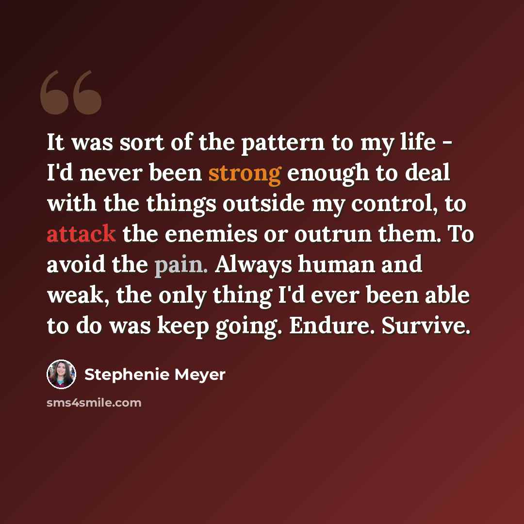 “It was sort of the pattern to my life - I'd never been strong enough to deal with the things outside my control, to attack the enemies or outrun them. To avoid the pain. Always human and weak, the only thing I'd ever been able to do was keep going. Endure. Survive.” quote by Stephenie Meyer