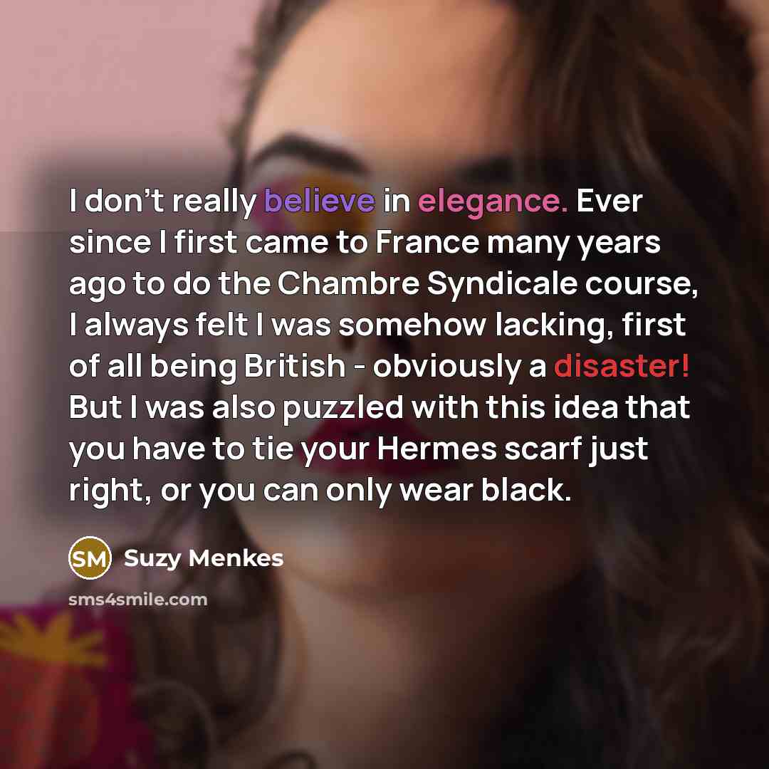 “I don't really believe in elegance. Ever since I first came to France many years ago to do the Chambre Syndicale course, I always felt I was somehow lacking, first of all being British - obviously a disaster! But I was also puzzled with this idea that you have to tie your Hermes scarf just right…” quote by Suzy Menkes
