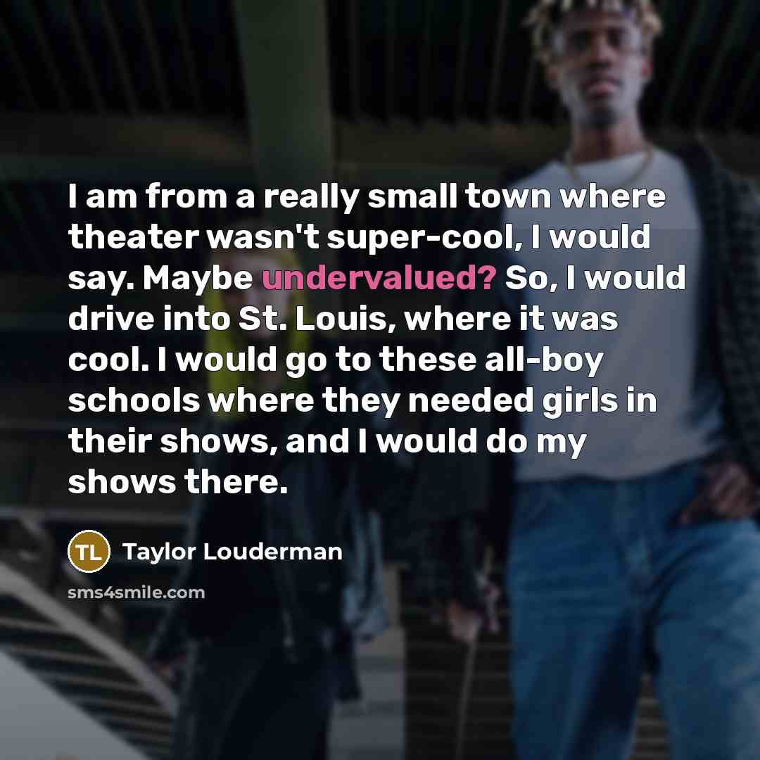 “I am from a really small town where theater wasn't super-cool, I would say. Maybe undervalued? So, I would drive into St. Louis, where it was cool. I would go to these all-boy schools where they needed girls in their shows, and I would do my shows there.” quote by Taylor Louderman