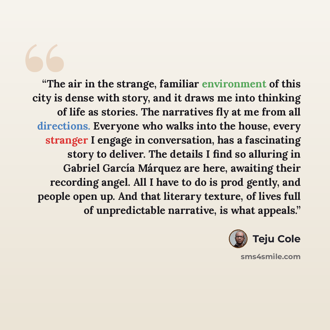 “The air in the strange, familiar environment of this city is dense with story, and it draws me into thinking of life as stories. The narratives fly at me from all directions. Everyone who walks into the house, every stranger I engage in conversation, has a fascinating story to deliver. The details…” quote by Teju Cole