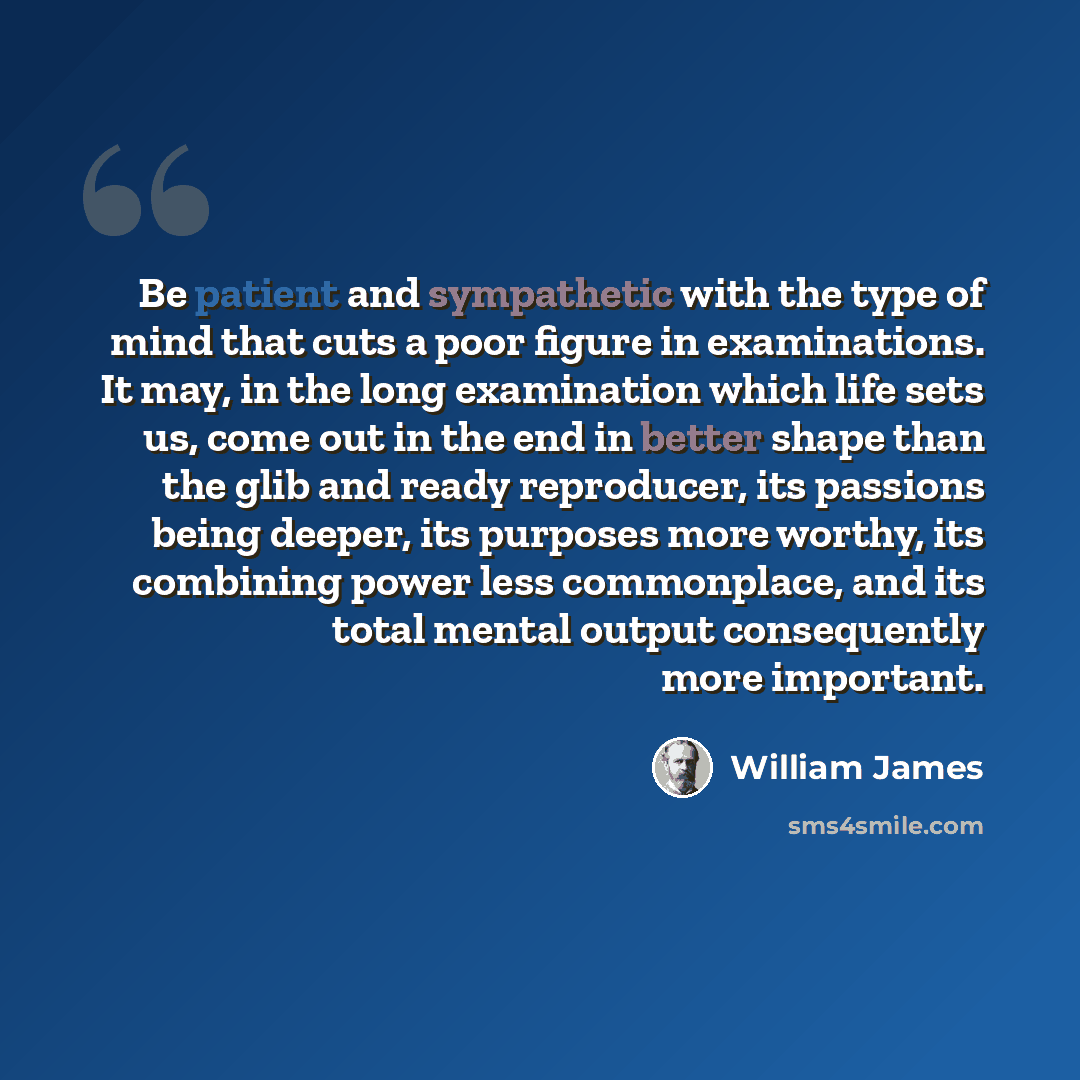 “Be patient and sympathetic with the type of mind that cuts a poor figure in examinations. It may, in the long examination which life sets us, come out in the end in better shape than the glib and ready reproducer, its passions being deeper, its purposes more worthy, its combining power less…” quote by William James