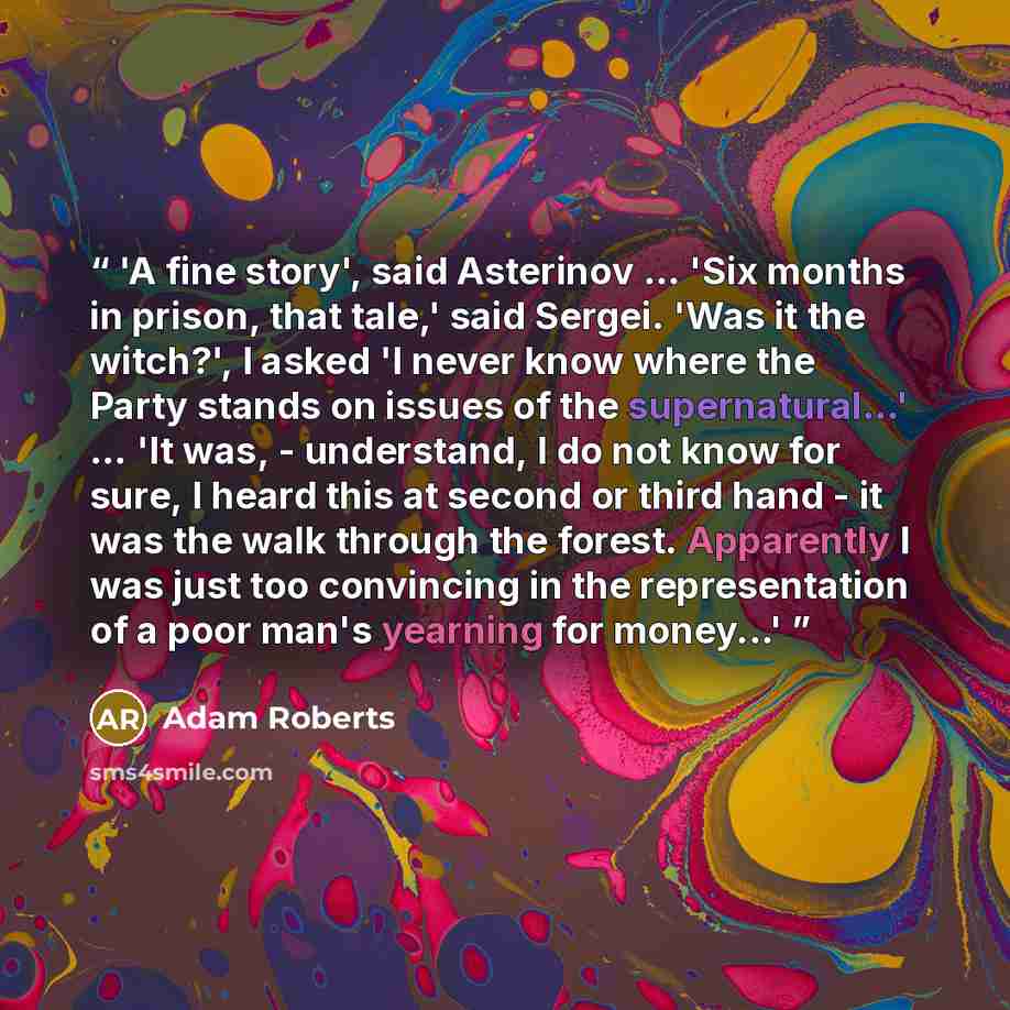“'A fine story', said Asterinov … 'Six months in prison, that tale,' said Sergei. 'Was it the witch?', I asked 'I never know where the Party stands on issues of the supernatural...' … 'It was, - understand, I do not know for sure, I heard this at second or third hand - it was the walk through the…” quote by Adam Roberts
